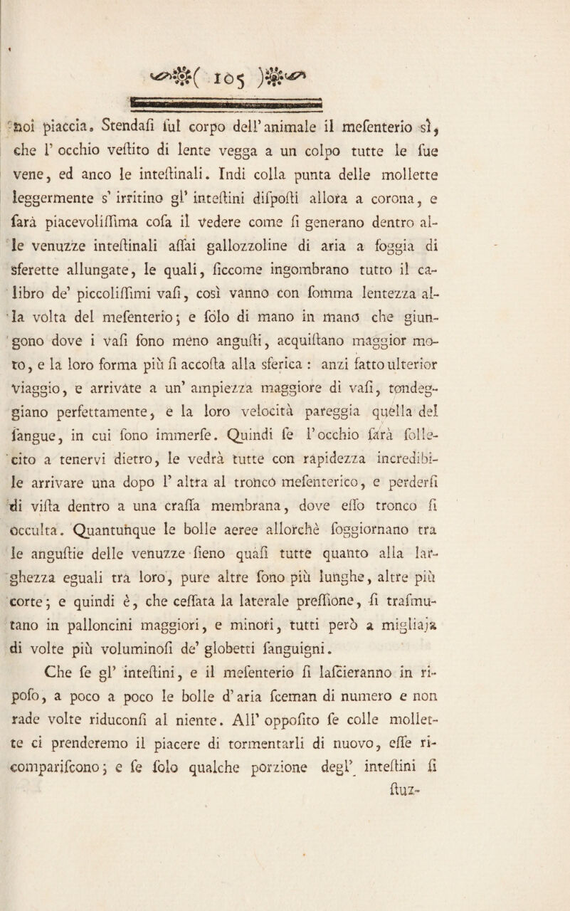 noi piaccia9 Stendafi lui corpo dell’animale il mefenterio si, che 1* occhio veftito di lente vegga a un colpo tutte le fue vene, ed anco le interinali. Indi colla punta delle mollette leggermente s’ irritino gl* interini difpodi allora a corona, e farà piacevoliflima cofa il vedere come fi generano dentro al¬ le venuzze interinali affai gallozzoline di aria a foggia di sferette allungate, le quali, ficcarne ingombrano tutto il ca¬ libro de1 piccoliffìmi vafi, così vanno con foitnna lentezza al¬ la volta dei mefenterio; e fòlo di mano in mano che giun¬ gono dove i vafi fono meno angufii, acquiffano maggior mo¬ to, e la loro forma più fi accoda alla sferica : anzi fatto ulterior viaggio, e arrivate a un’ ampiezza maggiore di vafi, randeg¬ gi ano perfettamente, e la loro velocità pareggia quella del l'angue, in cui fono immerfe. Quindi le l’occhio farà folle¬ cito a tenervi dietro, le vedrà tutte con rapidezza incredibi¬ le arrivare una dopo 1’ altra al troncò mefenterico, e perderli di villa dentro a una craffa membrana, dove elio tronco fi occulta. Quantunque le bolle aeree allorché foggiornano tra le anguille delle venuzze fieno quali tutte quanto alla lar¬ ghezza eguali tra loro, pure altre fono più lunghe, altre più corte ; e quindi è, che ceffata la laterale preffione, fi trafmu- tano in palloncini maggiori, e minori, tutti però a migliaja di volte più voluminofi de’globetti fanguigni. Che fe gl’ intedini, e il mefenterio fi lalcieranno in ri- pofo, a poco a poco le bolle d’aria fceman di numero e non rade volte riduconfì al niente. All’ oppofito fe colle mollet¬ te ci prenderemo il piacere di tormentarli di nuovo, effe ri- comparifcono ; e fe folo qualche porzione degl’ intedini fi dui»