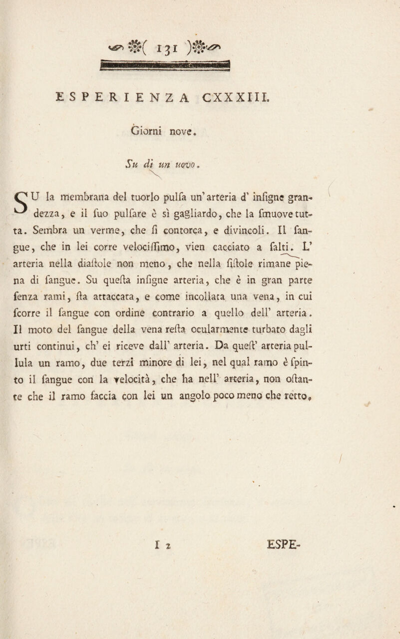 » Giorni nove « Su dì un uovo » O U la membrana del tuorlo pulfa un' arteria cT infigne gran- ^ dezza, e il fuo pulfare è sì gagliardo, che la fmuovetut¬ ta. Sembra un verme, che fi contorca, e divincoli. Il fan- gue, che in lei corre velocilfimo, vien cacciato a falti. V arteria nella diamole non meno, che nella fittole rimane pie¬ na di fangue. Su quetta infigne arteria, che è in gran parte fenza rami, tta attaccata, e come incollata una vena, in cui fcorre il fangue con ordine contrario a quello dell’ arteria. Il moto del fangue della vena retta ocularmente turbato dagli urti continui, eh’ ei riceve dall’ arteria. Da quett’ arteria pul¬ lula un ramo, due terzi minore di lei, nel qual ramo è fpin- to il fangue con la telocità, che ha nell arteria, non ottan¬ te che il ramo faccia con lei un angolo poco meno che retto »