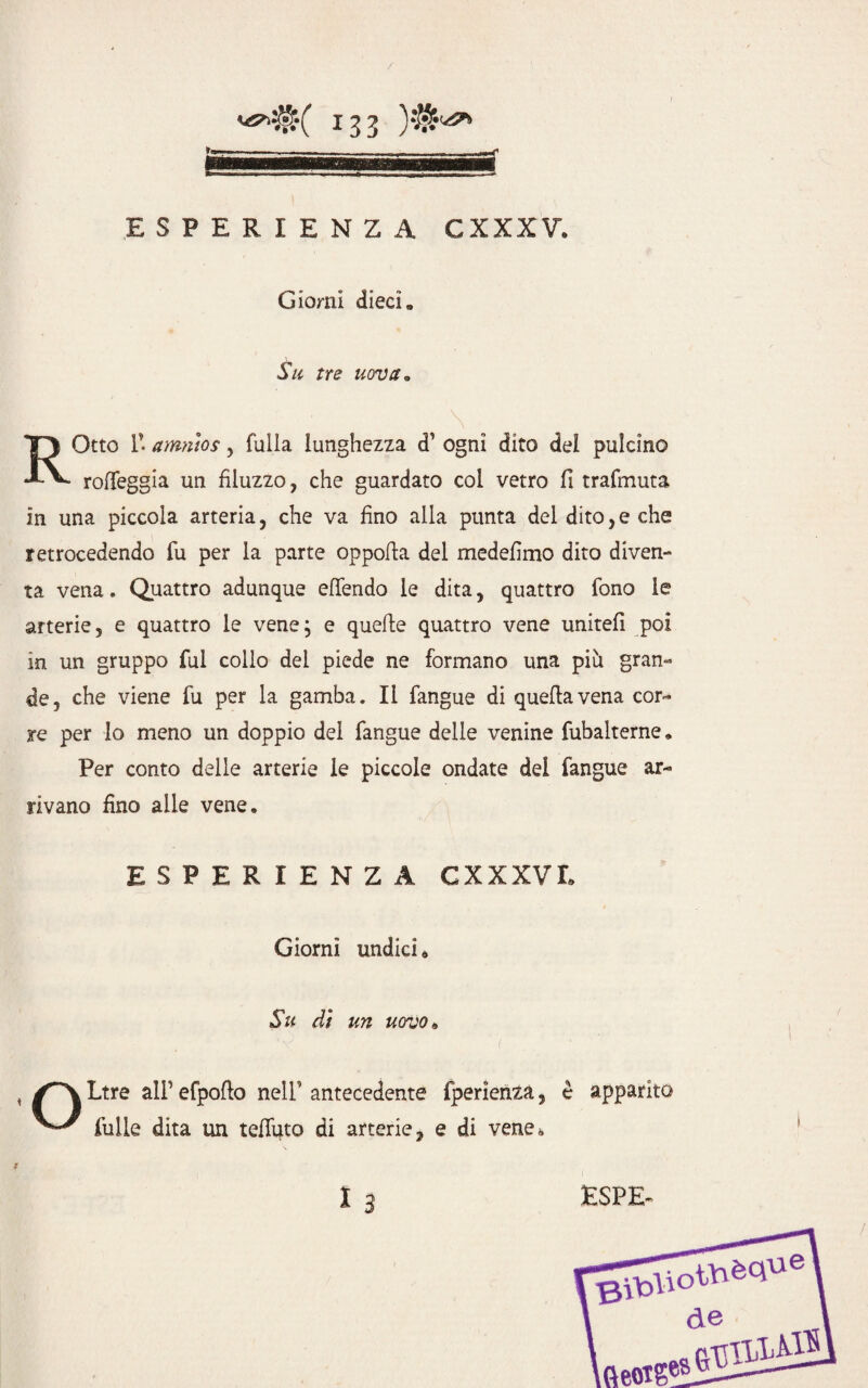 ESPERIENZA CXXXV. Giorni dieci» Su tre uova* , ' . * \ # ROtto r. amnios, falla lunghezza d’ ogni dito del pulcino rolfeggia un fiiuzzo, che guardato col vetro fi trafmuta in una piccola arteria, che va fino alla punta del dito, e che retrocedendo fu per la parte oppofia del medefimo dito diven¬ ta vena. Quattro adunque effendo le dita, quattro fono le arterie, e quattro le vene; e quelle quattro vene uniteli poi in un gruppo fui collo dei piede ne formano una piu gran¬ de, che viene fu per la gamba. Il fangue di quella vena cor¬ re per lo meno un doppio del fangue delle venine fubalterne. Per conto delle arterie le piccole ondate del fangue ar¬ rivano fino alle vene. ESPERIENZA GXXXVI. Giorni undici * Su dì un uovo» Ltre alP efpofio nell’ antecedente fperienza, è apparito ^ fulle dita un telfuto di arterie, e di vene»