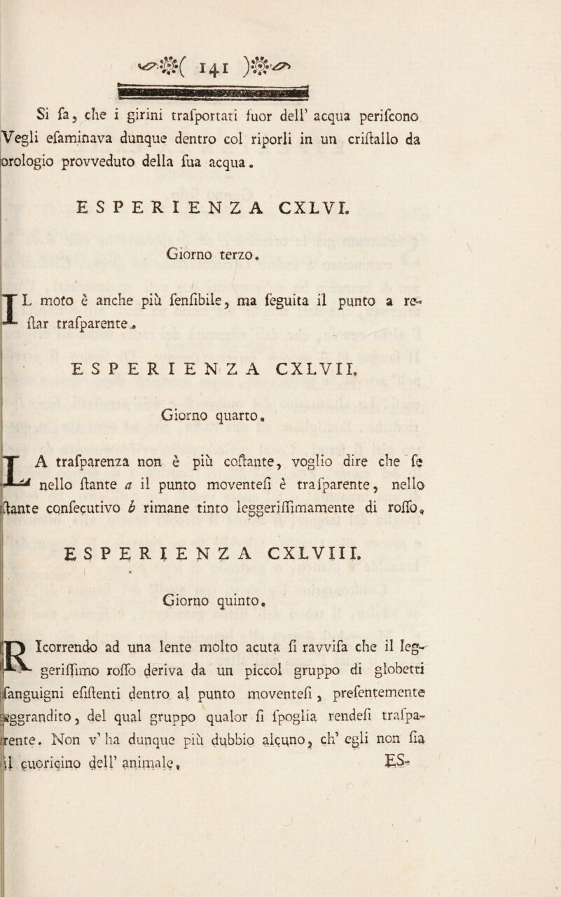 Si fa j die i girini trafportati fuor deli5 acqua perifcono Vegli efaminava dunque dentro col riporli in un crifìallo da orologio provveduto della fua acqua. I ' • ' . ’ . ESPERIENZA CXLVI. Giorno terzo. T L moto è anche più fenfibile ? ma fèguita il punto a re- p- flar trafparente.* ESPERIENZA CXLVIL Giorno quarto, IA trafparenza non è più colf ante, voglio dire che fe ** nello {fante a il punto movente!! è tra {parente, nello - iftante confecutivo b rimane tinto leggerifTimamente di rollo, ESPERIENZA CXLVIII. Giorno quinto, 1 • . 10 Icorrendo ad una lente molto acuta fi ravvila che il leg- IpV- geriflimo rollò deriva da un piccol gruppo di globetti ; fanguigni elìdenti dentro al punto moventefì , prefentemente aggrandito 5 del qual gruppo qualor fì fpoglia rendefì tralpa- irente. Non v’ha dunque più dubbio alcuno, eh’ egli non fì&