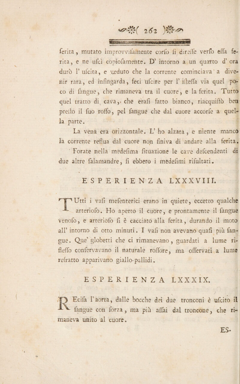 ferita, mutato improvvifamente corto lì dir effe verfo effa fe¬ rita, e ne ufcì còpiofamente. D intorno a un quarto d’ ora durò 1’ ufcita, e veduto che la corrente cominciava a dive¬ nir rara, ed infingarda, feci ufcire per F ifieffa via quel po¬ co di fangue, che rimaneva tra il cuore, e la ferita. Tutto quel tratto di cava,, che erafi fatto bianco, riacquiftò ben preilo il Tuo rollò, pel fangue che dal cuore accorfe a quel¬ la parte. La vena era orizzontale. L' ho alzata , e niente manco la corrente reflua dal cuore non finiva di andare alla ferita. Forate nella medefima Umazione le cave defcendenti di due altre falamandre, fi ebbero i medefimi rifluitati. ESPERIENZA LXXXVIIL r Utti i vali meflenterici erano in quiete, eccetto qualche arterioflo. Fio aperto il cuore, e prontamente il fangue venoflo, e arterioflo fi è cacciato alla ferita, durando il moto all’ intorno di otto minuti. I vali non avevano quali più fan¬ gue. Que’ globetti che ci rimanevano, guardati a lume ri- fi elfo confervavano il naturale rolfore, ma oflfervati a lume refratto apparivano giallo-pallidi. ESPERIENZA L XXXIX, Ecifa l’aòrta, dalle bocche dei due tronconi è ufcito il fangue con forza, ma più aliai dal troncone, che ri¬ maneva unito al cuore.