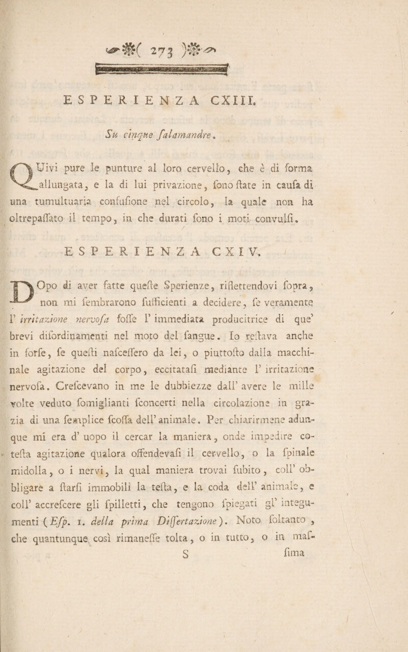 ESPERIENZA CXIII, Su cinque falamandre . QUivi pure le punture al loro cervello, che è di forma .allungata, e la di lui privazione, fono fiate in caufa di una tumultuaria confusone nel circolo, la quale non ha oltrepaflato il tempo, in che durati fono i moti convuiiL ESPERIENZA C X I V. Opo di aver fatte quelle Sperienze, riflettendovi fopra^ non mi fembrarono fufficienti a decidere, fe veramente r irritazione nervo/a folle f immediata producitrice di que’ brevi difordinamenti nel moto del fangue. Io reilava anche in forfè, fe quelli nafceffero da lei, o piuttoilo dalla macchi¬ nale agitazione del corpo, eccitatali mediante f irritazione nervofa. Grefcevano in me le dubbiezze dall’ avere le mille volte veduto fomiglianti fconcerti nella circolazione in gra¬ zia di una femplice fcoffa deli’animale. Per chiarirmene adun¬ que mi era d1 uopo il cercar la maniera, onde impedire co- tefla agitazione qualora offendeva!! il cervello, o la fpinale midolla, o i nervi, la qual maniera trovai fubito, coli’ ob¬ bligare a flarfì immobili la teha, e la coda dell animale, e colf accrefcere gli fpilletti, che tengono ipiegati gf integu¬ menti (E/p. i. della prima Dij/ertazione ). Noto follante , che quantunque così rimanere tolta, o in tutto, o in mai- S fima