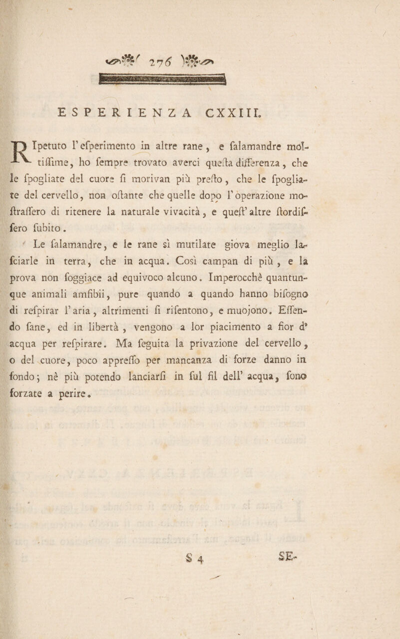 /pi ESPERIENZA CXXIIL Ipetuto refperimento in altre rane , e faìamandre mol- tittìme, ho Tempre trovato averci quella differenza, che le fpogliate dei cuore fi motivali piu pretto , che le fpoglia- te del cervello, non ottante che quelle dopo T operazione ma¬ ltratterò di ritenere la naturale vivacità , e queft’ altre ftordif* fero fubito. Le faìamandre, e le rane sì mutilate giova meglio la.- fciarle in terra, che in acqua. Così campan di più , e la prova non foggiace ad equivoco alcuno. Imperocché quantun¬ que animali amfibii, pure quando a quando hanno bifogno di refpirar l’aria, altrimenti fi rifentono, emuojono. Etten do Tane, ed in libertà , vengono a lor piacimento a fior d* acqua per refpirare. Ma feguita la privazione dei cervello, o del cuore, poco appretto per mancanza di forze danno in fondo ; nè più potendo lanciarli in fui fil dell’ acqua, fono forzate a perire® SE-