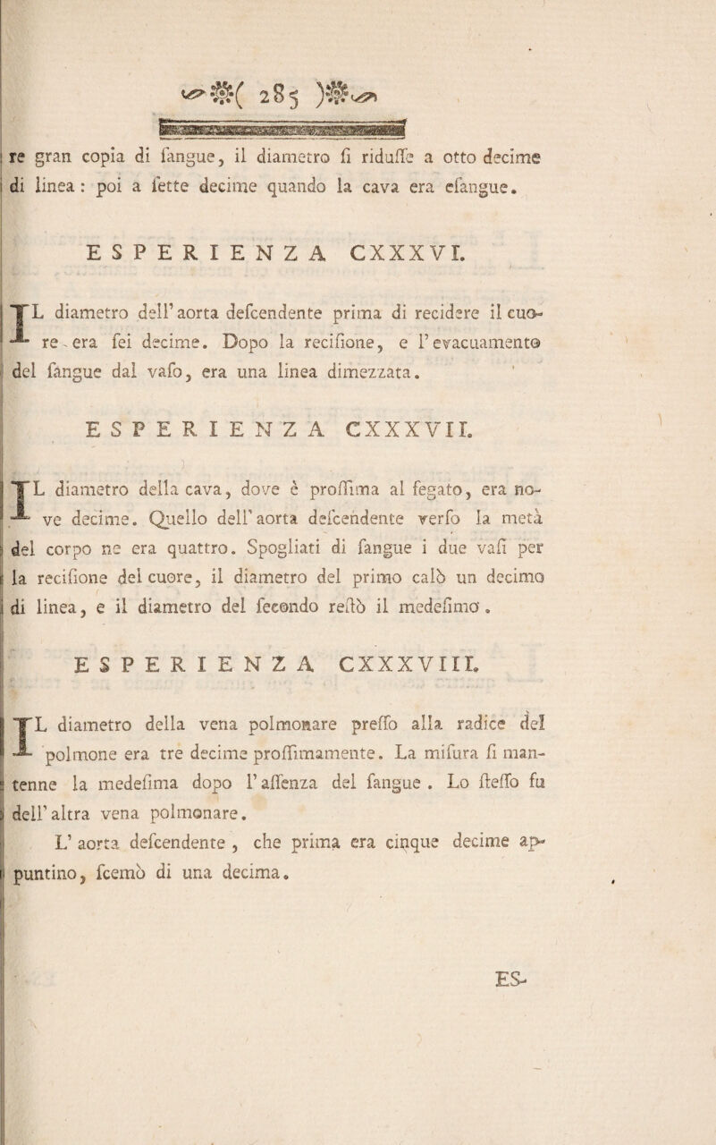 ! re gran copia di fangue, il diametro fi ridalle a otto decime i di linea: poi a fette decime quando la cava era clangne» ESPERIENZA CXXXVI. TL diametro dell’aorta defcendente prima di recidere il cuo« A- re era fei decime. Dopo la recifione, e l’evacuamento del fangue dal vafo, era una linea dimezzata. ESPERIENZA CXXXVII. i TTL diametro delincava, dove è proflima allegato, erano- | «L ve Jecime. Quello dell aorta defcendente verfo la metà •i del corpo ne era quattro. Spogliati di fangue i due vali per ij la recifione del cuore, il diametro del primo calò un decimo j di linea, e il diametro del fecondo redò il medefmia » ' ESPERIENZA CXXXVIII. ITL diametro della vena polmonare predo alla radice del A- polmone era tre decime proffìmamente. La mi fura fi man- ! tenne la medefima dopo V aflenza del fangue . Lo fteffo fu i dell altra vena polmonare. L’ aorta defcendente , che prima era cinque decime aj> i puntino, fcemò di una decima»