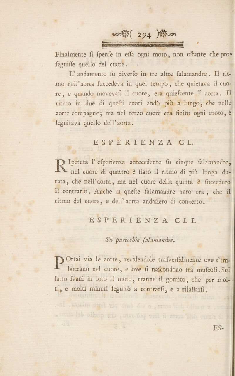 Finalmente fi fpenfe in effa ogni moto, non offante che prò* feguiffe quello dei cuore. L1 andamento fu diverfo in tre altre falarnandre. Il rit¬ mo dell’aorta fuccedeva in quel tempo, che quietava il cuo¬ re, e quando movevafi il cuore, era quiefcente 1’ aorta. II ritmo in due di quelli cuori andò piu a lungo, che nelle aorte compagne; ma nel terzo cuore era finito ogni moto, e feguitava quello dell’aorta. ESPERIENZA GL, D Ipetuta P efperienza antecedente fu cinque falarnandre, nel cuore di quattro è flato il ritmo di piu lunga du¬ rata, che nell’aorta, ma nel cuore della quinta è fucceduto il contrario. Anche in quefte falarnandre raro era , che il ritmo del cuore, e dell’ aorta andaffero di concerto. ESPERIENZA GLI. Su parecchie falarnandre. 'O Ortai via le aorte, recidendole trafverfalmente ove s’im- A boccano nel cuore, e ove fi nafcondono tra mufcoli.Sul fatto fvanì in loro il moto, tranne il gomito, che per mol¬ ti, e molti minuti feguitò a contrarli, e a rilaffarf. ES- 1