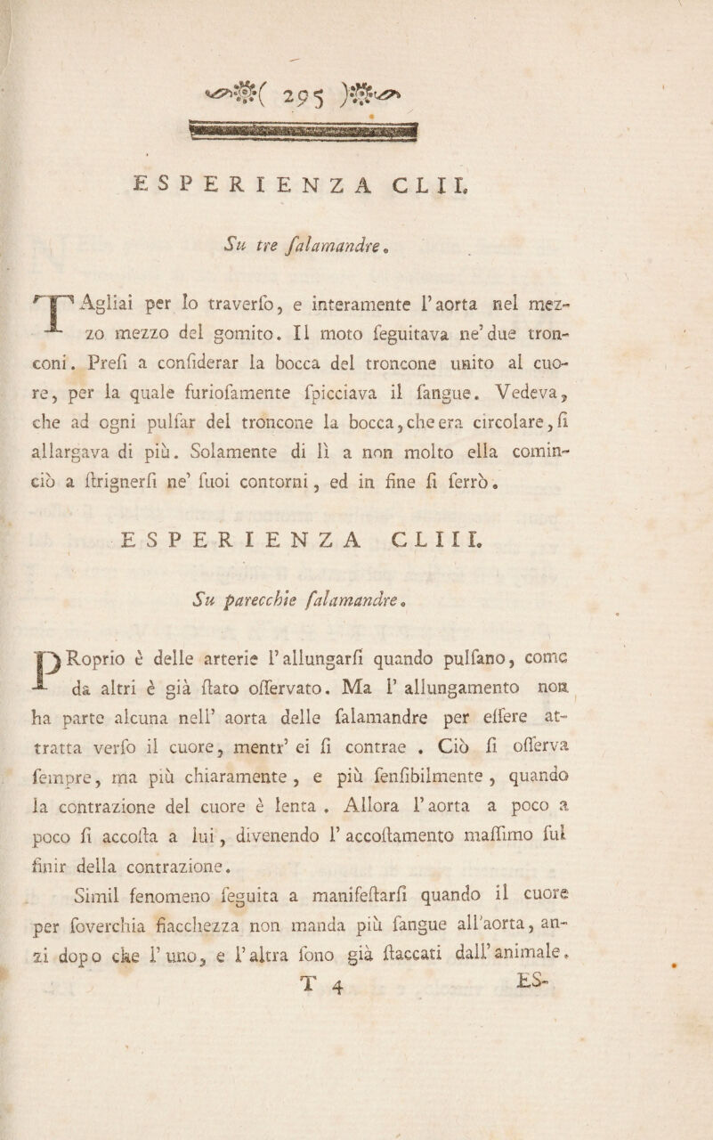 WBMMfcBjllM esperienza clu Su tre falamandre , Agliai per lo traverfo, e interamente l’aorta nel mez~ zo mezzo del gomito. Il moto feguitava ne’due tron¬ coni . Prefi a considerar la bocca del troncone unito al cuo¬ re, per la quale furiofamente fpicciava il (angue. Vedeva, che ad ogni prillar del troncone la bocca,che era circolare ,11 allargava di più. Solamente di lì a non molto ella cornine ciò a (Irignerfi ne1 Tuoi contorni, ed in fine fi ferrò « ESPERIENZA G L 111. Su parecchie falamandre rio è delle arterie rallungarli quando pulfano, come •E da altri è già flato ollervato. Ma F allungamento non ha parte alcuna neli’ aorta delle falamandre per eliere at¬ tratta verfo il cuore, menti'5 ei fi contrae . Ciò fi oflerva fempre, ma più chiaramente , e più fenfibiimente , quando la contrazione del cuore è lenta . AJlora F aorta a poco a poco fi accolla a lui, divenendo F accofiamento malfimo fui finir della contrazione. Simil fenomeno feguita a manifeflarfi quando il cuore per foverchia fiacchezza non manda più fàngue all aorta, an¬ si dopo cke Fimo, e Faltra fono già (laccati daìFanimale.