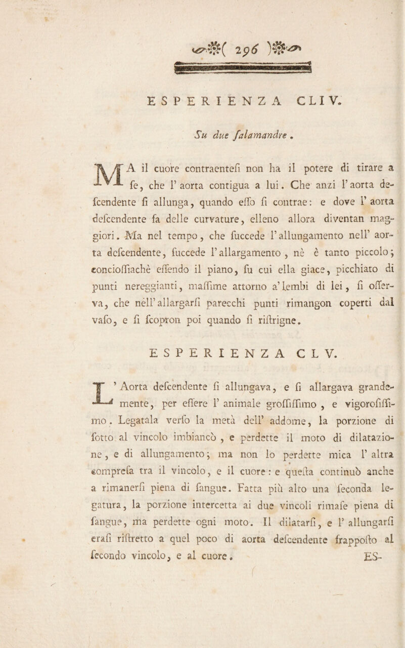 Su due falamandre . T A il cuore contraentefi non ha il potere di tirare a *- fé, che 1’ aorta contigua a lui. Che anzi P aorta de- fcendente fi allunga, quando elio fi contrae : e dove 1’ aorta defcendente fa delle curvature, elleno allora diventan mag¬ giori . Ma nel tempo, che fuccede i’ allungamento nell1 aor¬ ta defcendente, fuccede l’allargamento, nè è tanto piccoloj conciofliachè eiTendo il piano, fu cui ella giace, picchiato di punti nereggianti, mafTime attorno a’ lembi di lei, fi ofler- va, che nell’allargarli parecchi punti rimangon coperti dal vafo, e fi fcopron poi quando fi riftrigne. ESPERIENZA C L V. T ' Aorta defcendente fi allungava, e fi allargava grande- mente, per efiere 1’ animale groflifiimo , e vigorofilfi- mo. Legatala verio la metà dell’ addome, la porzione di fotto al vincolo imbiancò , e perdette il moto di dilatazio¬ ne , e di allungamento ; ma non io perdette mica 1’ altra » «omprefa tra il vincolo, e il cuore : e quella continuò anche a rimanerli piena di fangue. Fatta più alto una feconda le¬ gatura, la porzione intercetta ai due vincoli rimafe piena di fangue, ma perdette ogni moto. Il dilatarli, e P allungarli erafi rifiretto a quel poco di aorta defcendente frappofto al fecondo vincolo, e al cuore. ES- (