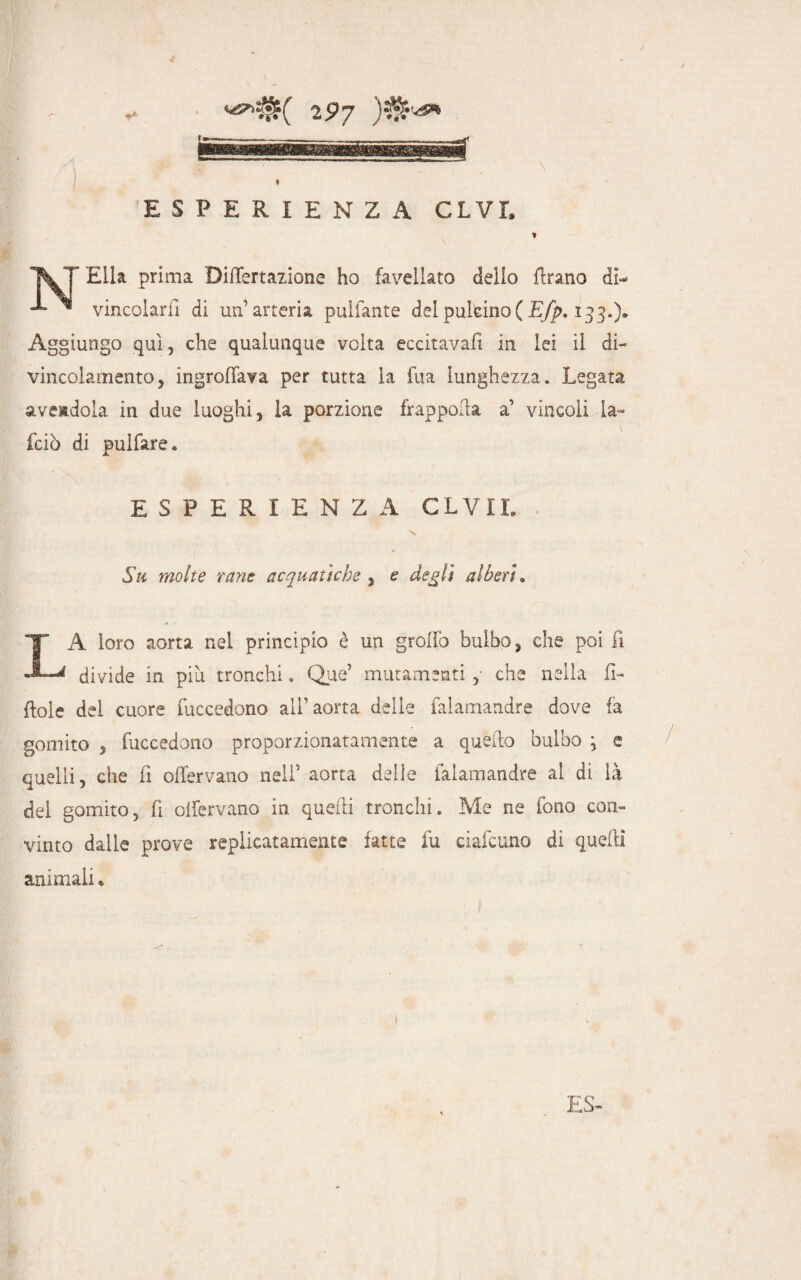 0 2 9 y ESPERIENZA CLVI, * V T Elia prima Difiertazione ho favellato dello flrano di- ^ vincolarli di un’arteria pulfante del puleino ( Efp. 133.)* Aggiungo qui, che qualunque volta eccitava!! in lei il di¬ vincolamento, ingroffava per tutta la fua lunghezza. Legata avendola in due luoghi, la porzione frapporla a’ vincoli la~ fciò di pulfare. ESPERIENZA CLVIL Su molte rane acquatiche , e degli alberi. LA loro aorta nel principio è un grotto bulbo, che poi fi divide in più tronchi » Que’ mutamenti , che nella fi¬ ttole del cuore Precedono all’aorta delle falamandre dove fa gomito 5 fuccedono proporzionatamente a quello bulbo \ e quelli, che fi ottervano nell’ aorta delle falamandre al di là del gomito, fi olfervano in quelli tronchi. Me ne fono con¬ vinto dalle prove replicatamele fatte fu ciafcuno di quelli animali* *