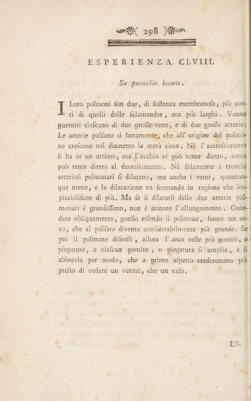 ESPERIENZA CLVIII. Su parecchie Incerte. ILoro polmoni fon due, di foftanza membranofa, piu cor¬ ti di quelli delle falamandre, ma più larghi . Vanno guerniti ciafcuno di due grolle vene, e di due grolle arterie. Le arterie pulfano sì fattamente, che all’ origine del polmo¬ ne crefcono nei diametro la metà circa. Nè V accrefcimento fi ha in un attimo, ma f occhio vi può tener dietro, come può tener dietro al decrefcimento. Nè folamente i tronchi arteriofi polmonari fi dilatano, ma anche i rami , quantun¬ que meno, e la dilatazione va fcemando in ragione che im- picciolifcon dì più. Ma fe il dilatarli delle due arterie pol¬ monari è grandilTimo, non è minore l’allungamento. Guar¬ date obliquamente, gonfio effendo il polmone, fanno un ar¬ co, che al pulfare diventa confiderabilmente più grande. Se poi il polmone difenili , allora f arco vede più gomiti, o piegature, e ciafcun gomito , o piegatura fi amplia, e fi abbrevia per modo, che a primo afpetto crederemmo più predo di vedere un verme, che un vaio.