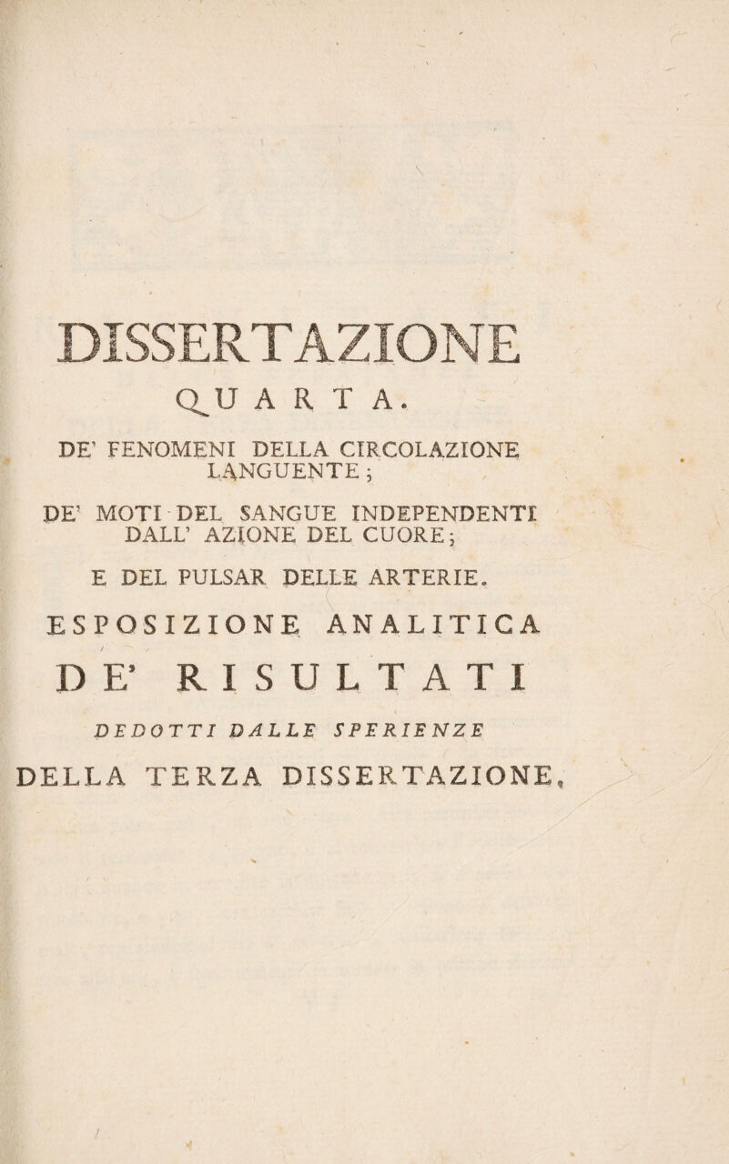 DISSERTAZIONE Q^U ART A, DE’ FENOMENI DELLA CIRCOLAZIONE LANGUENTE ; DE’ MOTI-DEL SANGUE INDIPENDENTI DALL’ AZIONE DEL CUORE ; E DEL PULSAR DELLE ARTERIE, ESPOSIZIONE ANALITICA D F R I S U LTATI DEDOTTI DALLE SPERIENZE DELLA TERZA DISSERTAZIONE