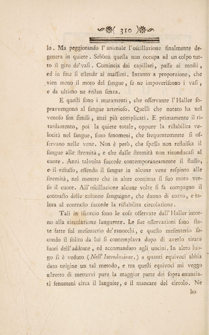 *?$$( %io lo. Ma peggiorando P animale l’oicillazione finalmente de¬ genera in quiete . Sebbeii quella non occupa ad un colpo tut¬ to il giro de’ vafi . Comincia dai capillari, palla ai medii , ed in fine fi ellende ai malfimi. Intanto a proporzione, che vien meno il moto del fangue, fe ne impoverirono i vafi , e da ultimo ne retlan lenza. E quelli fono i mutamenti , che olfervante P Haller fo- pravvengono al fangue arteriofo. Quelli che notato ha nel venofo fon limili , anzi piu complicati. E primamente il ri- tardamente, poi la quiete totale, oppure- la riabilita ve¬ locità nel fangue, fono fenomeni, che frequentemente fi of- fervano nelle vene. Non è però, che fpelfo non refluifea il fangue alle llremità , e che dalle llremità non riconducafi al cuore . Anzi talvolta fuccede contemporaneamente il flulfo, ✓ e il riflulfo, effendo il fangue in alcune vene refpinto alle llremità, nel mentre che in altre continua il fuo moto ver- fo il cuore. A1Poicillazione alcune volte fi fa compagno il contrailo delle colonne fanguigne, che danno di cozzo, e ta¬ lora al contrailo fuccede la rifiabiiita circolazione. Tali in ifcorcio fono le cole olfervate dall Haller intor¬ no alia circolazione languente. Le lue ofiervazioni fono fia¬ te fatte fui mefenterio de’ ranocchi, e quello mefenterio fe¬ condo il folito da lui fi contemplava dopo di averlo tirato fuori dell’ addome , ed accomandato agli uncini. In altro luo- i ' , go fi è veduto ( Nell' Introduztone. ) a quanti equivoci abbia dato origine un tal metodo, e tra quelli equivoci mi veggo affretto di mettervi pure la maggior parte dei fopra enuncia- ' \ ti fenomeni circa il languire, e il mancare del circolo. Ne ho