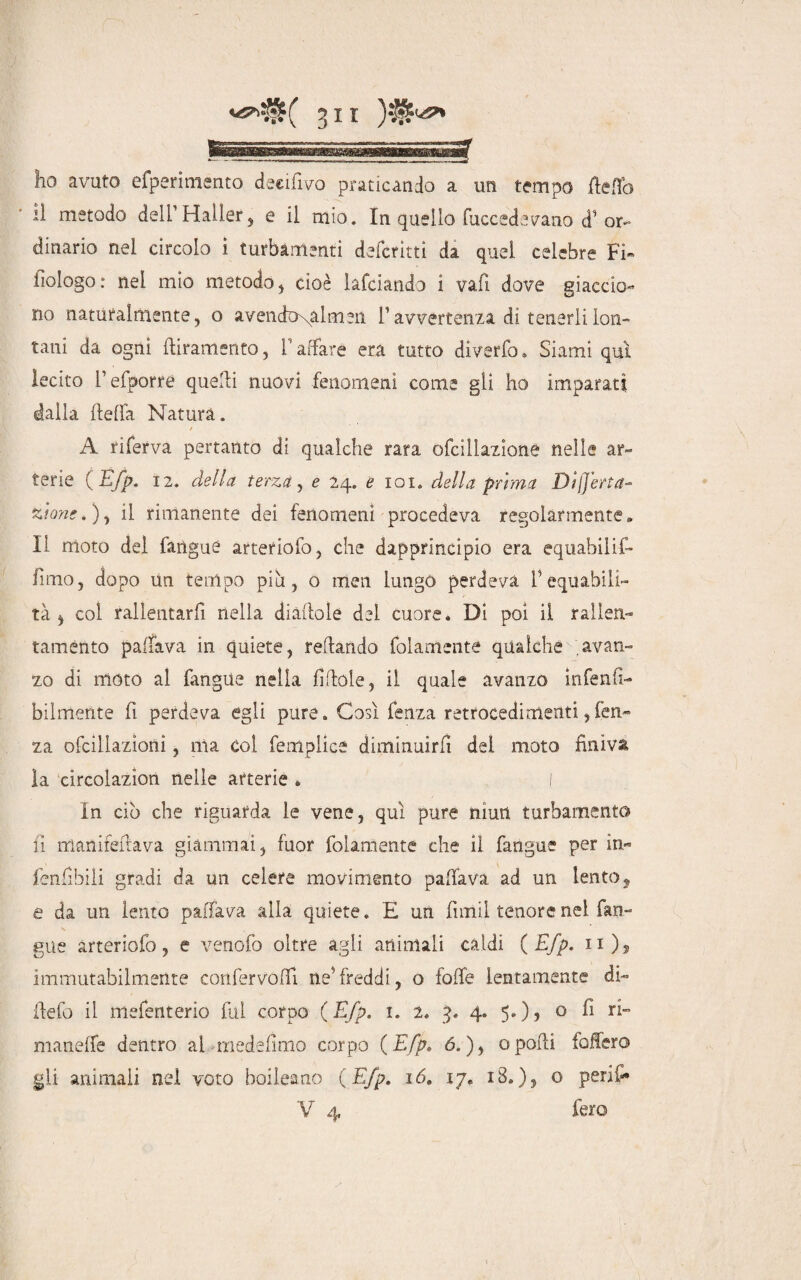 ho avuto efperimento deeifivo praticando a un tempo letto lì metodo delPHaller, e il mio. In quello fuccedevano d1 or¬ dinario nei circolo i turbamenti deferirti da quel celebre Fi» iiologo : nel mìo metodo , cioè ìafeiando 1 vai! dove giaccio¬ no naturalmente, o a vendutimeli T avvertenza di tenerli lon¬ tani da ogni Giramento, l’affare era tutto divario. Siami qui lecito fefporre quelli nuovi fenomeni come gli ho imparati dalla beffa Natura. t A riferva pertanto di qualche rara ofcillazione nelle ar¬ terie {Efp. 12. della terza, e 24. e 101. della prima Difetta- zione.), il rimanente dei fenomeni procedeva regolarmente* Il moto del faiiguè arteriofo, che dapprincipio era equabili- fimo, dopo un tempo più, o tnen lungo perdeva l1 equabili¬ tà * col rallentarli nella diaflole del cuore. Di poi il rallen¬ taménto p a [fava in quiete, telando folamenté qualche avan¬ zo di moto al fangue nella fittole, il quale avanzo inferiti- bilmente fi perdeva egli pure. Così lenza retrocedi menti, fen- za ofcillazìoni, ma col femplicé diminuirli del moto finiva la circolazìon nelle arterie * I In ciò che riguarda le vene, qui pure muti turbamento fi manireilava giammai, fuor follmente che il fangue per in- fenfibili gradi da un celere movimento pattava ad un lento, e da un lento pattava alla quiete. E un fimi! tenore nel fan¬ gue arteriofo, e venofo oltre agli animali caldi { Efp. n)5 immutabilmente confervottì ne'freddi, o lotte lentamente «fi¬ ttelo il mefenterio fui corpo {Efp. 1. 2. 3. 4. 5.), o fi ri¬ manette dentro al medefimo corpo {Efp. 6.), opotti latterò gli animali nel voto boileano ( Efp. 16. 17. 18.), o perii- V 4 fero