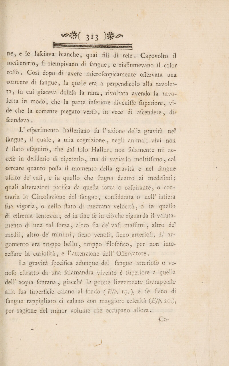 Re, e le lafciava bianche, quai fili di refe. Capovolto lì wieienterio, fi riempivano di (angue, e riaflumevano il color lofio . Cosi dopo di avere rnicrofcopicamente ofTervata una con ente di (angue, la quale era a perpendicolo alla tavolet¬ ta, ìu cui giaceva dirtela la rana, rivoltata avendo la tavo¬ letta in modo, che la parte inferiore divenirte fuperiore, vi¬ de che la corrente piegato verfo, in vece di afcendere, di¬ fendeva . L5 efperimento halleriarìo fu 1' azione della gravità ne! (angue, il quale, a mia cognizione, negli animali vivi non è flato efeguito, che dal folo Halier, non {blamente mi ac- cefe in defiderio di ripeterlo, ma di variarlo moltiffimo, col cercare quanto porta il momento della gravità e nel fangue u(cito de' vafì, e in quello che (lagna dentro ai medefìmi ; quali alterazioni patifca da quella forza o cofpirante, o con¬ traria la Circolazione del fangue, confiderata o nell’ intiera ftia vigoria, o nello flato di mezzana velocità, o in quello di ertrema lentezza; ed in fine fe in ciò che riguarda il v aiuta¬ mi ento di una tal forza, altro fìa de’vali maffuni, altro deJ medii, altro de’ minimi, fieno venofi, fieno arteriofi. L’ ar¬ gomento era troppo beilo, troppo filofofico, per non iute- reffare la curiofità, e l’attenzione dell’ Offervatore. La gravità fpecifica adunque del fangue arteriofo o ve- nofo ertratto da una falamandra vivente è fuperiore a quella deli’ acqua fontana , giacché le goccio lievemente fovrapporte alla fua fuperfìcie calano al fondo ( Ej% io.), e lìeno di fangue rappigliato ci calano con maggiore celerità (Efp. 20.), per ragione del minor volume che occupano allora. Co-