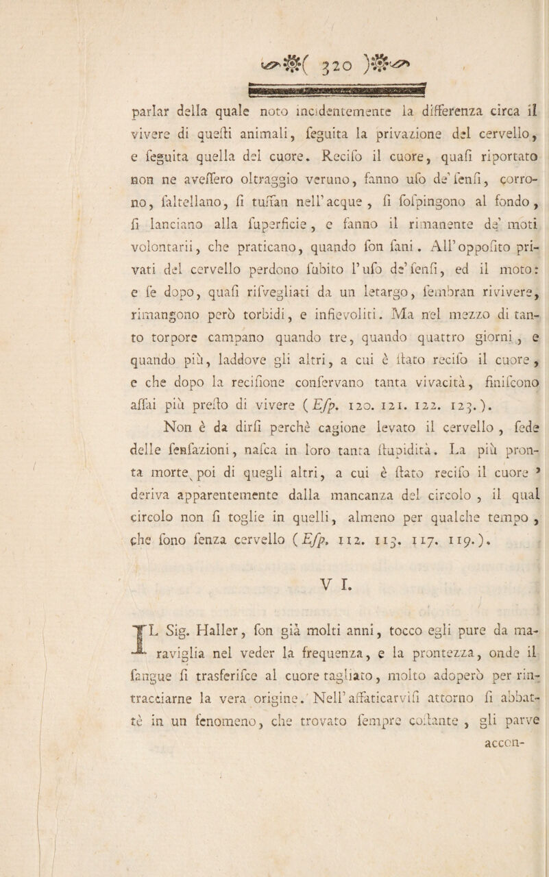 parlar della quale noto incidentemente la differenza circa il vivere di quelli animali, feguita la privazione del cervello, e feguita quella del cuore. Recifo il cuore, quafi riportato non ne avellerò oltraggio veruno, fanno ufo de1 lenii, corro¬ no, faltellano, li tuffati nell’acque, fi fofpingono al fondo, li lanciano alla fuperficie, e fanno il rimanente de1 moti voiontarii, che praticano, quando fon fani. All’oppofito pri¬ vati del cervello perdono fallito l’ufo de’ feti fi, ed il moto: e fe dopo, quafi rifvegliati da un letargo, fembran rivivere, rimangono però torbidi, e infievoliti. Ma nel mezzo di tan¬ to torpore campano quando tre, quando quattro giorni , e quando più, laddove gli altri, a cui è fiato recifo il cuore , e che dopo la recifione confervano tanta vivacità, finifcono affai più prefio di vivere ( Efp, 120. 121. 122. 123..). Non è da dirli perchè cagione levato il cervello , fede delle fenfazioni, nafca in loro tanta ftupidità. La più pron¬ ta morte poi di quegli altri, a cui è fiato recifo il cuore J deriva apparentemente dalla mancanza del circolo , il qual circolo non fi toglie in quelli, almeno per qualche tempo , che fono fenza cervello (Efp, iiz. 115. 117. 119.)» V L TX S’ig. Haller, fon già molti anni, tocco egli pure da ma- -■* raviglia nel veder la frequenza, e la prontezza, onde il fangue fi trasferifce al cuore tagliato, molto adoperò per rin¬ tracciarne la vera origine. Nell’affaticarvi!! attorno fi abbat¬ tè in un fenomeno, che trovato fempre collante , gli parve acccn-