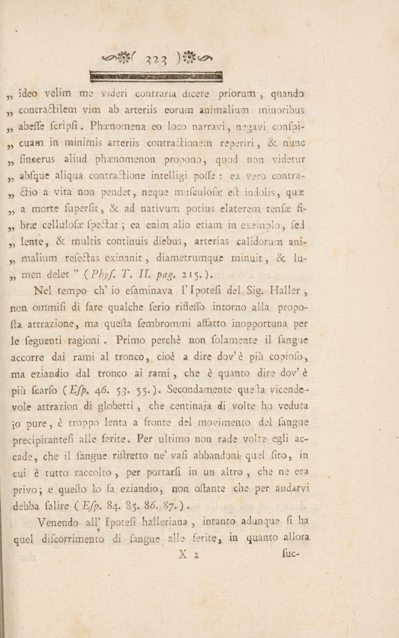 q?, q )*3^ „ ideo velini me videri contraria dicere priorum , quando „ contraZilem vim ab arteriis eorum animalium minoribus „ abeffe fcripfi . Phsenomena eo loco narravi, negavi confpi- ,, cuam in minimis arteriis contraciionem reperiri, & mine „ fincerus aliud phaenomenon propono, quod non videtur 5, abfque aiiqua contrazione intelligi poife : ea vero contra- „ Zio a vita non pender, ncque mufciilolk eli indolis, qux „ a morte fuperfit, & ad nativum potius elaterem tenfte fi- „ brae cellulofac fpeZat ; ea enim alio etiam in exeinplo, fed „ lente, & multìs continuis diebus, arterias calidorum ani- „ malium reieZas exinanit, diametrumqus minuit, & lu- „ men delet 11 ( Pbyf T. IL pag. 215.). Nel tempo eh1 io efaminava f Ipotefi del Sig. Haller , non omrnifi di fare qualche ferio rifleffo intorno alla propo- {la attrazione, ma quella fembrommi affatto inopportuna per le feguenti ragioni . Primo perchè non (blamente- il fangue accorre dai rami al tronco, cioè a dire dov è più copiofo, ma eziandio Zal tronco ai rami , che è quanto dire dov’ è più fcarfo (Efp, 46. 53. 55.)* Secondamente quella vicende¬ vole attrazion di giobetti , che centinaia di volte ho veduta io pure, è troppo lenta a fronte del movimento del {angue precipitantefi alle ferite. Per ultimo non rade volte egli ac¬ cade, che il fangue riftretto ne’ vafi abbandoni- quel fito, in cui è tutto raccolto , per portarli in un altro , che ne era privo; e quefto lo fa eziandio, non oflante che per andarvi debba falire ( Efp. 84. 85. 86. 87.) . Venendo ali1 Ipotefi halleriana , intanto adunque fi ha quel difeorrimènto di fangue alle ferite, in quanto allora