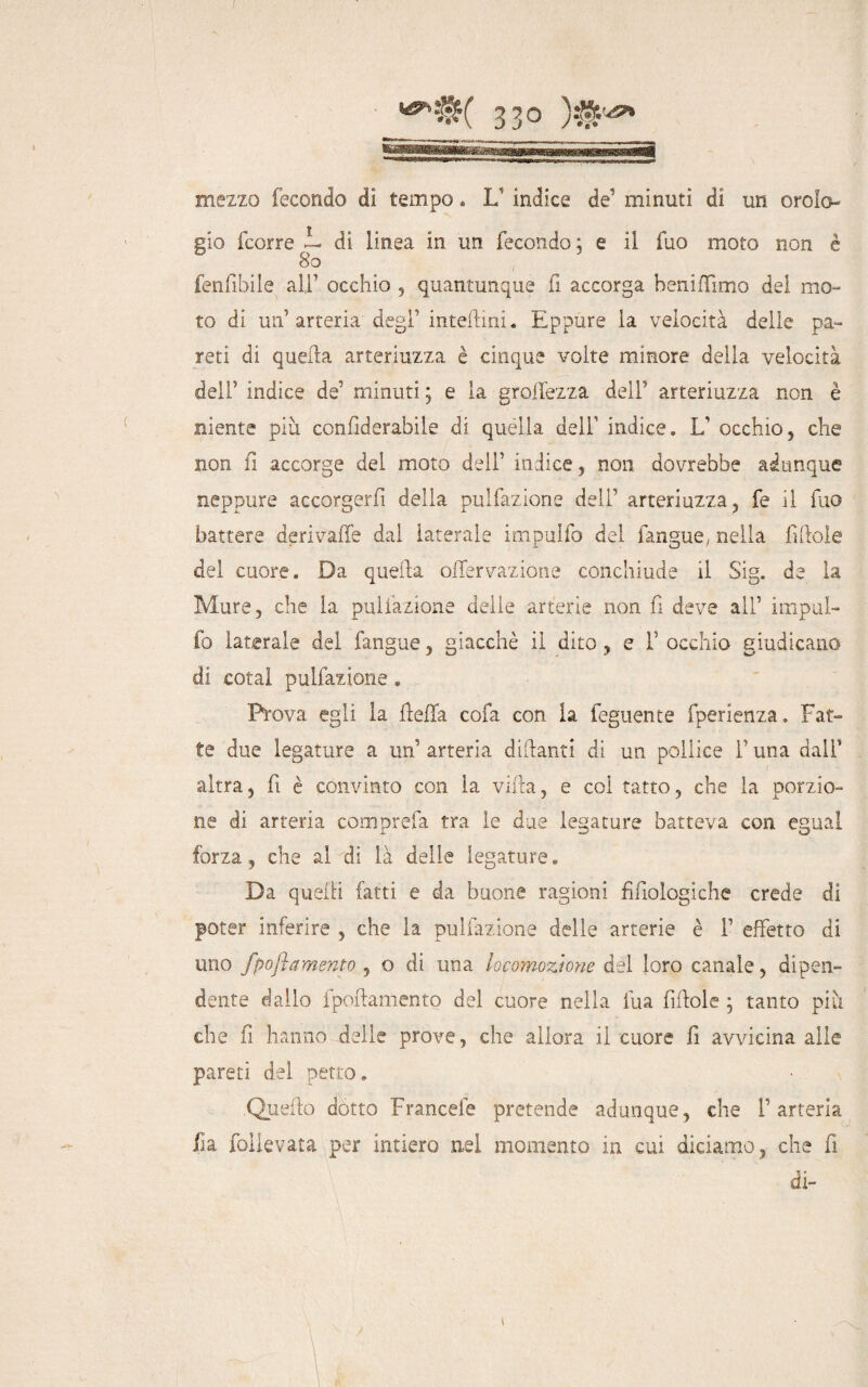 mezzo fecondo di tempo « L’ indice de’ minuti di un oroio gio fcorre i- di linea in un fecondo; e il fuo moto non è 80 fenfibile all’ occhio , quantunque fi accorga beniffimo del mo¬ to di un’ arteria-'degl’ interini. Eppure la velocità delie pa¬ reti di quella arteriuzza è cinque volte minore della velocità dell’ indice de’ minuti ; e la grettezza dell’ arteriuzza non è niente più confiderabile di quella dell’ indice. L’ occhio, che non fi accorge del moto deli’ indice, non dovrebbe adunque neppure accorgerli della pulfazione dell’ arteriuzza, fe il fuo battere derivaffe dal laterale impulfo del fangue; nella fittole del cuore. Da quella offervazione conchiude il Sig. de la Mure, che la pulfazione delle arterie non fi deve all’ impul¬ fo laterale del fangue, giacché il dito, e f occhio giudicano di cotal pulfazione. Prova egli la fletta cola con la feguente fperienza. Fat¬ te due legature a un’ arteria dittanti di un pollice l’una dall’ altra, fi è convinto con la villa, e col tatto, che la porzio¬ ne di arteria com prefa tra le due legature batteva con egual forza, che al di là delle legature. Da quelli fatti e da buone ragioni filologiche crede di poter inferire , che la pulfazione delle arterie è 1’ effetto di uno fpojìamento , o di una locomozione del loro canale, dipen¬ dente dallo i portamento del cuore nella fu a fittole ; tanto più che fi hanno delle prove, che allora il cuore fi avvicina alle pareti del petto. Quello dotto Francele pretende adunque, che l’arteria ila foilevata per intiero nel momento in cui diciamo, che fi di- 1