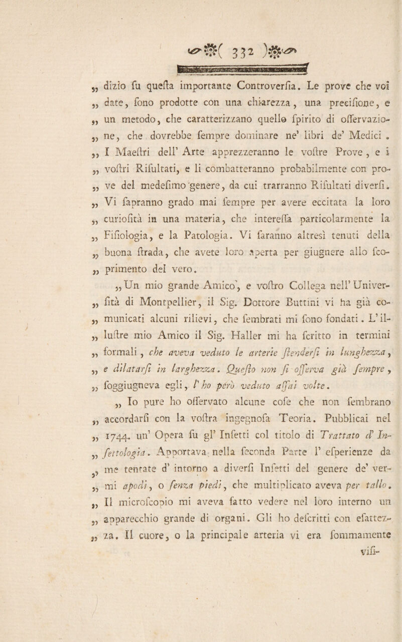 55 dizio fu queba importaste Controverfìa. Le prove che voi 5, date, fono prodotte con una chiarezza, una precisone, e „ un metodo, che caratterizzano quello fpirito di oflervazio- 5, ne, che dovrebbe femore dominare ne’ libri de’ Medici « 5, I Maebri deli’ Arte apprezzeranno le vobre Prove , e i ,, voliti Ribaltati, e li combatteranno probabilmente con prò- ., ve del medefimo 'genere, da cui trarranno Rifultati diverbi. „ Vi fapranno grado mai Tempre per avere eccitata la loro „ curiofità in una materia, che intereda particolarmente la „ Fifìologia, e la Patologia. Vi faranno altresì tenuti della n buona brada, che avete loro aperta per giugnere allo fco- n primento dei vero. „ Un mio grande Amico, e voflro Collega neli’Univer- 3, fità di Montpellier, il Sig. Dottore Buttini vi ha già co- 3, municati alcuni rilievi, che fembrati mi fono fondati. L’il- „ lubre mio Amico il Sig. Mailer mi ha fcritto in termini „ formali , che aveva veduto le arterie fender fi in lunghezza, „ e dilatar fi in larghezza. Queflo noti fi oferva già fempre , 5, foggiugneva egli, /’ho péro veduto affai volte. „ To pure ho offervato alcune cofe che non fembrano „ accordarla con la vobra ingegnofa Teoria. Pubblicai nel „ 1744. un’ Opera fu gl’ Infetti coi titolo di Trattato cF In- „ fenologia„ Apportava; nella feconda Parte P efperienze da _ me tentate d’ intorno a diverfi Infetti del genere de’ ver- mi apodi, o fenza piedi, che multiplicato aveva per tallo » f, Il microfcopio mi aveva fatto vedere nei loro interno un apparecchio grande dì organi. Gli ho defcritti con efattez- ,, za. II cuore, o la principale arteria vi era fommamente vili- \