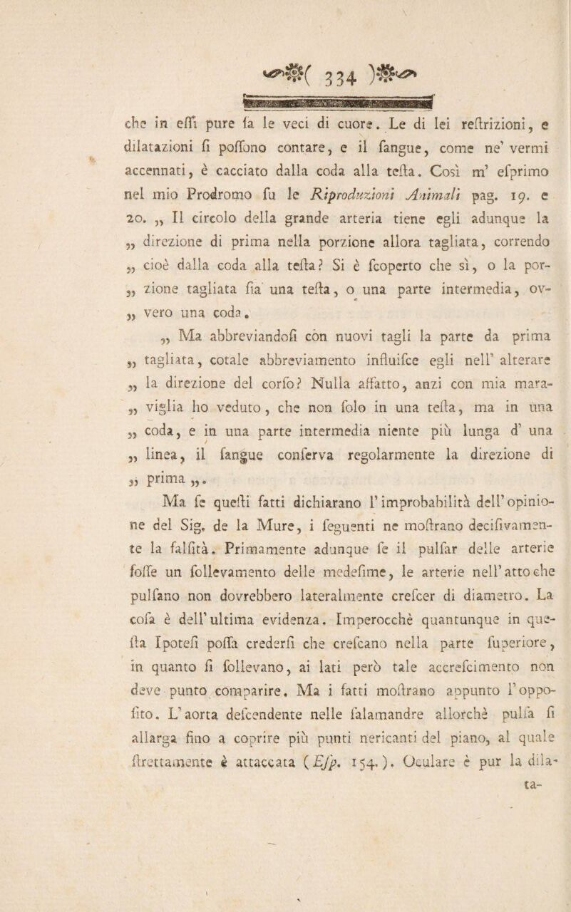 che in efli pure la le veci di cuore. Le di lei reftrizioni, e dilatazioni fi pofTono contare, e il fangue, come ne vermi accennati, è cacciato dalla coda alla tcfta. Cosi m’ efprimo nel mio Prodromo fu le Riproduzioni Animali pag. 19. e 20. „ Il circolo della grande arteria tiene egli adunque la ?, direzione di prima nella porzione allora tagliata, correndo „ cioè dalla coda alla tefta? Si è fcoperto che sì, o la por- 3, zione tagliata fia una tefta, o una parte intermedia, ov- 3, vero una coda* ,, Ma abbreviandoli con nuovi tagli la parte da prima s, tagliata, cotale abbreviamento influifce egli nell’ alterare „ la direzione del corfo? Nulla affatto, anzi con. mia mara- 9, viglia I10 veduto, che non folo in una tefta, ma in Una 5, coda, e in una parte intermedia niente più lunga d’ una 3, linea, il fangue conferva regolarmente la direzione di 3, prima „. Ma fe quelli fatti dichiarano T improbabilità dell’opinio¬ ne del Sig, de la Mure, i feguenti ne moftrano decifivamen- te la falfità. Primamente adunque fe il pulfar delle arterie folfe un follevamento delle medefime, le arterie nell’atto che pulfano non dovrebbero lateralmente crefcer di diametro. La cola è dell'ultima evidenza. Imperocché quantunque in que¬ lla Ipoteft polla crederfi che crefcano nella parte fuperiore, in quanto fi follevano, ai lati però tale accrefcimento non deve punto comparire. Ma i fatti moftrano appunto Toppo- fìto. L'aorta defcendente nelle falamandre allorché pulia fi allarga fino a coprire più punti nericanti dei piano, al quale {Lettamente è attaccata ( Efp. 154.)* Oculare è pur la dila¬ ta-