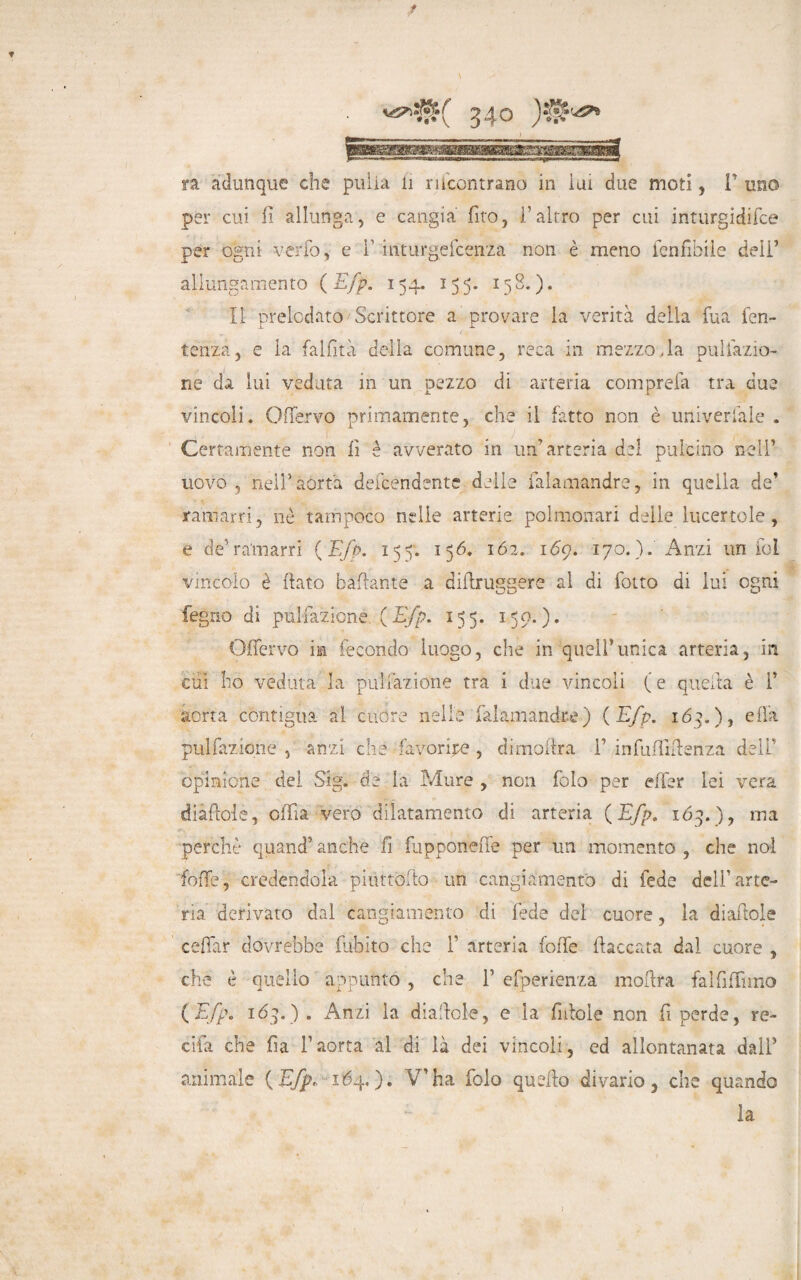 ra adunque che pulia il riicontrano in iui due moti , P uno per cui fi allunga, e cangia Tiro, l’altro per cui inturgidisce per ogni verib, e l’inturgefcenza non è meno fallìbile deli’ allungamento ( Efp. 154. 155. 158.). Il prelodato Scrittore a provare la verità della fua fcn- teriza, e la faifità della comune, reca in mezzo,la pulsazio¬ ne da lui veduta in un pezzo di arteria comprefa tra due vincoli. OiTervo primamente, che il fatto non è univerfale . Certamente non lì è avverato in un’arteria del pulcino ne IP uovo , nell* aorta defeéndentc delle Salamandre, in quella de’ ramarri, nè tampoco nelle arterie polmonari delle lucertole, e de’ramarri {Efp. 155. 156. 162. 169. 170. ). Anzi un fol vincolo è fiato ballante a difiruggere al di folto di lui ogni Pegno di pulsazione ( Efp. 155. 159.). Oifervo in fecondo luogo, che in quell’unica arteria, in. cui ho veduta la pulfazione tra i due vincoli ( e quella è P aorta contigua al cuore nelle falamandre) {Efp. 163.), ella pulfazione , anzi che favorire , dimoftra P infuffifienza dell’ opinione del Srg. de la Mure , non folo per efier lei vera diàfioiè, ofiìa vero dilatamento di arteria ( Efp. 163.), ma perchè quand’ anche fi fupponefie per un momento , che noi folle, credendola piuttofio un cangiamento di fede dell’ arte¬ ria derivato dal cangiamento di fede del cuore, la diafiole celiar dovrebbe fuhito che P arteria fofie fiaccata dal cuore , che è quello appunto , che P efperienza mofira fai fi (lìmo {Efp. 163.) . Anzi la diafiole, e la fifioìe non fi perde, re¬ cidi che fia l’aorta al di là dei vincoli, ed allontanata dalP animale {Efp. 164.). V’ha folo quello divario, che quando la