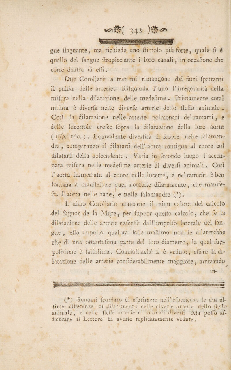 gue (lagnante5 ma richiede uno (limolo piu forte, quale fi è quello del fangue (Impicciarne i loro canali, in occafione che corre dentro di eflfu Due Corollarii a trar mi rimangono dai fatti fpettanti il pulfar delle arterie. Rifguarda Puno Y irregolarità della mi fura nella dilatazione delle medefime . Primamente cotal mi fura è diverfa nelle diverfe arterie dello (ledo animale . Così la dilatazione nelle arterie polmonari de* ramarri , e delle lucertole crefce fopra la dilatazione della loro aorta (Efp. 1 do.). Equivalente diverfità fi fcopre nelle falaman- dre , comparando il dilatarli del” aorta contigua al cuore col dilatarli della de Rendente . Varia in fecondo luogo Y accen¬ nata mifura nelle medefìme arterie di divedi animali. Così F aorta immediata al cuore nelle lueerte, e ne'ramarri è ben lontana a manifedare quel notabile dilatamento, che manife- fta P aorta nelle rane, e nelle falamandre (*). V altro Corollario concerne il niun valore del calcolo del Signor de la Mure, per fuppor quello calcolo, che le la dilatazione delle arterie naiceffe dalPimpulfo laterale del (an¬ gue , elfo impili lo qualora folla maflimo non le dilaterebbe che di una ottantefima parte del loro diametro, la qual fup- poflzione è falfdfima. Concioffiachè li è veduto, edere la di- lataziorie delie arterie eoniiderahiimente maggiore, arrivando in- (*) S ornimi feordato di efp ri me re nell’ efperìer ze le due uh time differenze di diiar mento nei le diverie arterie dello dello animale, e nelle delie arterie di animavi divertì . Ma podio ad fìcurare il Lettore ai averle rep beatamente vedute t