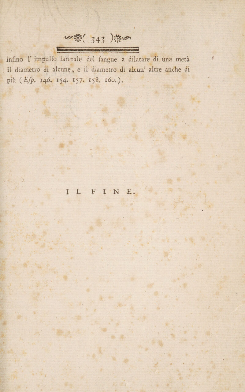 infino F impulfo laterale del fangue a dilatare di una metà il diametro di alcune, e il diametro di alcun7 altre anche di piu ( Efp, 146. 154. 157» 158, ióo» )« IL FI N E