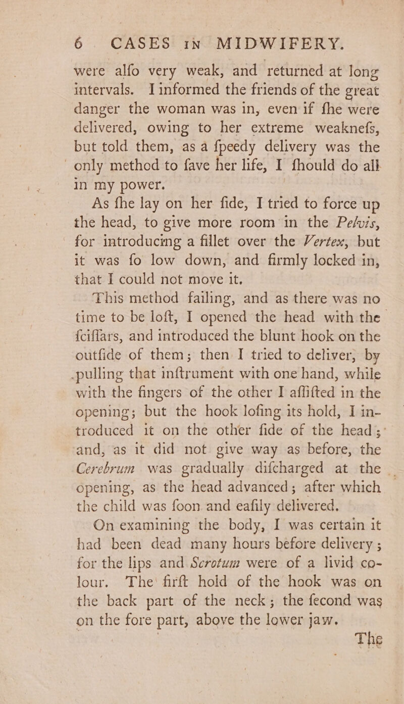 : 6 CASES tn MIDWIFERY. were alfo very weak, and returned at long intervals. Iinformed the friends of the great danger the woman was in, even if fhe were delivered, owing to her extreme weaknefs, but told them, as a fpeedy delivery was the only method to fave her life, I fhould do all in my power. As fhe lay on her fide, I tried to force up the head, to give more room in the Pelvis, for introducing a fillet over the Vertex, but it was fo low down, and firmly locked in, that I could not move it, This method failing, and as there was no time to be loft, I opened the head with the {ciffars, and introduced the blunt hook on the outfide of them; then I tried to deliver, by -pulling that inftrument with one hand, while with the fingers of the other I affifted in the opening; but the hook lofing its hold, I in- troduced it on the other fide of the head; and, as it did not give way as before, the Cerebrum was gradually difcharged at the _ opening, as the head advanced; after which — the child was foon. and eafily delivered. On examining the body, I was certain it had been dead many hours before delivery ; for the lips and Scrotum were of a livid co- lour. The‘ firft hold of the hook was on the back part of the neck; the fecond was on the fore part, above the lower jaw. | ; The