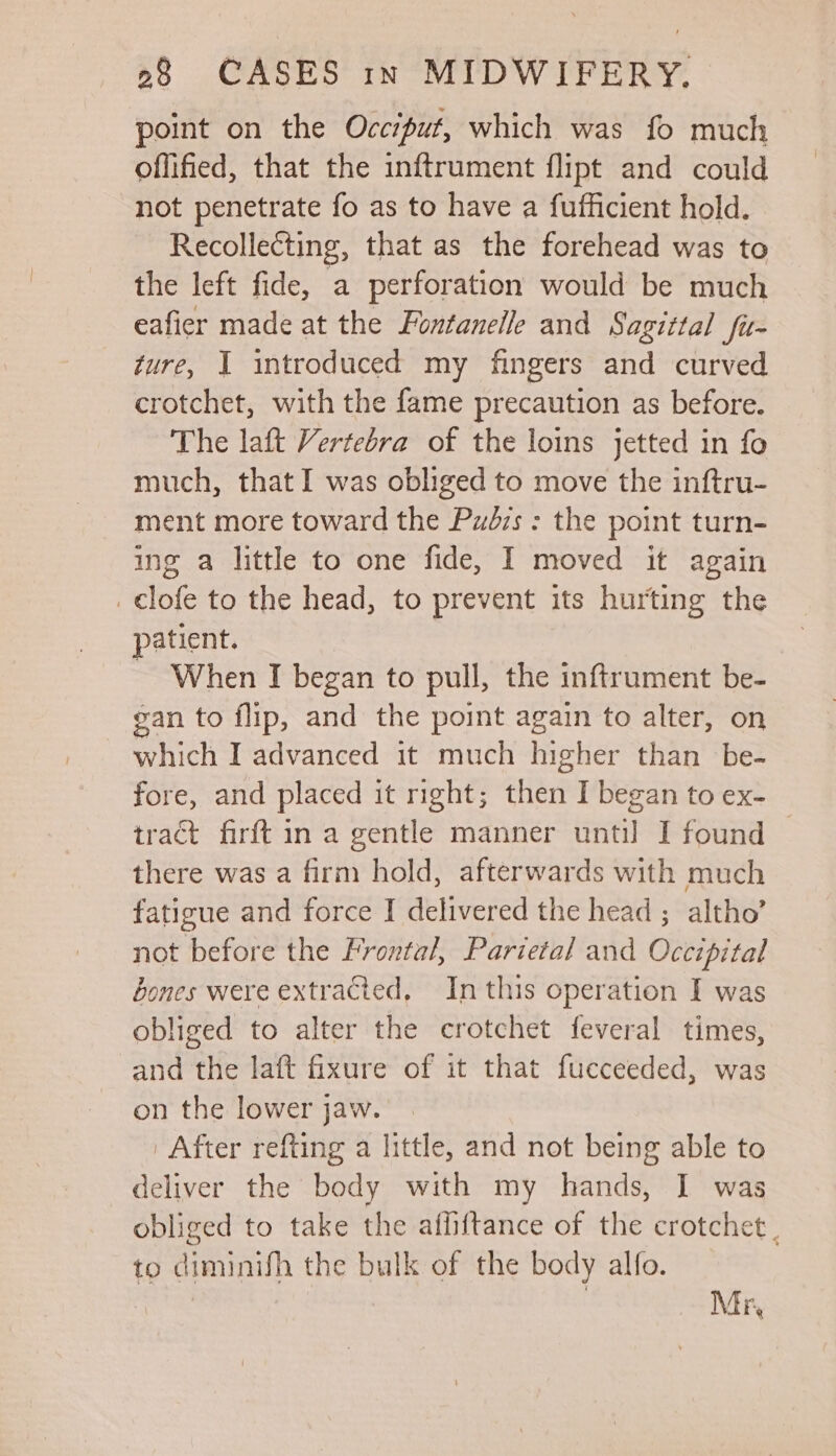 point on the Occiput, which was fo much offified, that the inftrument flipt and could not penetrate fo as to have a fufficient hold. Recollecting, that as the forehead was to the left fide, a perforation would be much eafier made at the Funtaneile and Sagittal fu- ture, I introduced my fingers and curved crotchet, with the fame precaution as before. The laft Vertebra of the loins jetted in fo much, that I was obliged to move the inftru- ment more toward the Pudrs : the point turn- ing a little to one fide, I moved it again _ clofe to the head, to prevent its hurting the patient. ~ When I began to pull, the inftrument be- gan to flip, and the point again to alter, on which I advanced it much higher than be- fore, and placed it right; then I began to ex- tract firft in a gentle manner until I found — there was a firm hold, afterwards with much fatigue and force J delivered the head ; altho’ not before the Frontal, Parietal and Occipital bones were extracted, In this operation I was obliged to alter the crotchet feveral times, and the laft fixure of it that fucceeded, was on the lower jaw. ' After refting a little, and not being able to deliver the body with my hands, I was obliged to take the affiftance of the crotchet. to diminifh the bulk of the body alfo. . Mr,