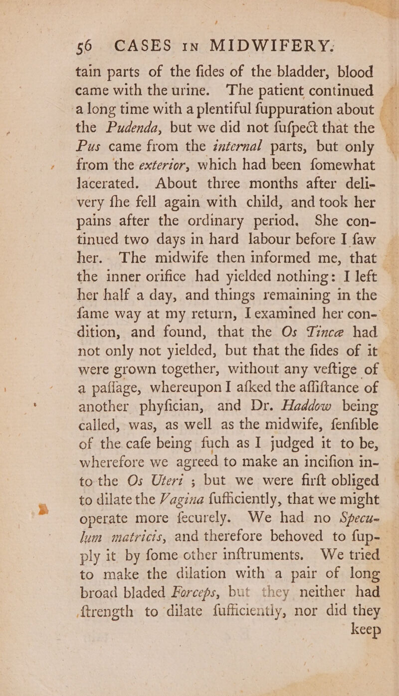 a % ae ae as ee , 56 CASES 1n MIDWIFERY. tain parts of the fides of the bladder, blood - came with the urine. The patient continued ~ the Pudenda, but we did not fufpect that the _ Pus came from the éuternal parts, but only from the exterior, which had been fomewhat _ lacerated. About three months after deli- very fhe fell again with child, and took her pains after the ordinary period. She con- tinued two days in hard labour before I faw | her.. The midwife then informed me, that the inner orifice had yielded nothing: I left her half a day, and things remaining in the fame way at my return, I examined her con- dition, and found, that the Os Tince had ~ not only not yielded, but that the fides of it were grown together, without any veftige of a paflage, whereupon I afked the affiftance of another phyfician, and Dr. Haddow being called, was, as well as the midwife, fenfible wherefore we agreed to make an incifion in- tothe Os Uteri ; but we were firft obliged to dilate the Vagina fufhciently, that we might operate more fecurely. We had no Specu- — lum matricis, and therefore behoved to fup-— ply it by fome other inftruments. We tried to make the dilation with a pair of long © broad bladed Forceps, but they neither had ftrength to dilate fufficiently, nor did they keep