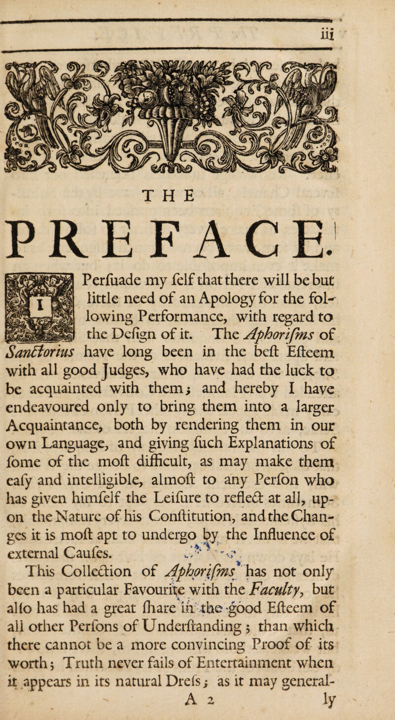 Perfuade my felf that there will be but little need of an Apology for the fol¬ lowing Performance, with regard to the Defign of it. The Aphorifms of have long been in the beft Efteem with all good Judges, who have had the luck to be acquainted with themi and hereby I have endeavoured only to bring them into a larger Acquaintance, both by rendering them in our own Language, and giving fuch Explanations of fome of the molt difficult, as may make them eafy and intelligible, almoft to any Perfon who has given himfelf the Leifure to refled at all, up¬ on the Nature of his Conftitution, and the Chan¬ ges it is moft apt to undergo by the Influence of external Caufes. J,* ' ~. This Collection of Aphorifms has not only been a particular Favourite with the Faculty, but alio has had a great fliare in the good Efteem of ali other Perlons of Underftanding ; than which there cannot be a more convincing Proof of its worth 5 Truth never fails of Entertainment when it appears in its natural Drefs; as it may general- SanElorius