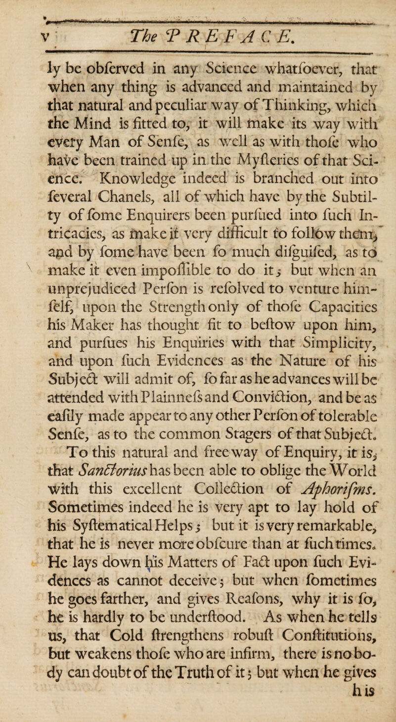 v The T REF ACE. « ^ i ly be obferved in any Science whatfoever, that when any thing is advanced and maintained by that natural and peculiar way of Thinking, which the Mind is fitted to, it will make its way with eveiy Man of Senfe, as well as with thole who have been trained up in the Myfleries of that Sci¬ ence. Knowledge indeed is branched out into feveral Chanels, all of which have by the Subtil- ty of feme Enquirers been purliied into fuch In¬ tricacies, as make it very difficult to follow them, and by fome have been fo much difguifed, as to make it even impoffible to do it 5 but when an unprejudiced Perfon is refolved to venture him- ftlf, upon the Strength only of thofe Capacities his Maker has thought fit to bellow upon him, and purfues his Enquiries with that Simplicity, and upon fuch Evidences as the Nature of his Subjed will admit of, fo far as he advances will be attended with Plainnefs and Convidion, and be as eafily made appear to any other Perfon of tolerable Senfe, as to the common Stagers of that Subjed. To this natural and freeway of Enquiry, it is, that SanEtorius has been able to oblige the World with this excellent Colledion of Aphor 'tfms. Sometimes indeed he is very apt to lay hold of his Syflematical Helps i but it is very remarkable, that he is never more obfeure than at fuch times. He lays down his Matters of Fad upon fuch Evi¬ dences as cannot deceive 5 but when fometimes he goes farther, and gives Reafons, why it is fo, ht is hardly to be underftood. As when he tells us, that Cold ffiengthens robuft Confutations, but weakens thofe who are infirm, there is nobo¬ dy can doubt of the Truth of it 5 but when he gives his