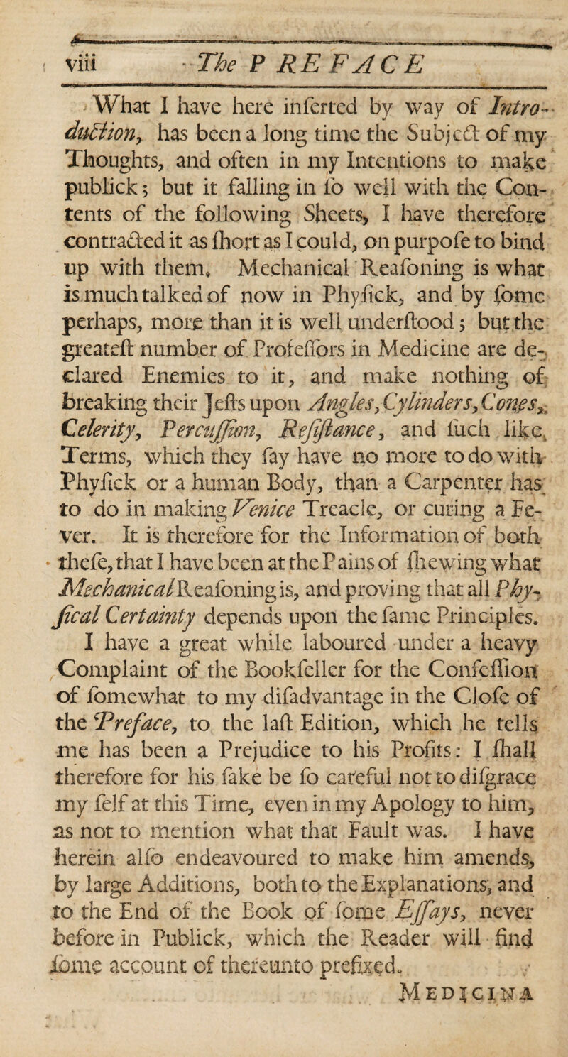 via The P RE FACE ‘ What I have here inferted by way of Intro * dullion, has been a long time the Subjcdl of my Thoughts, and often in my Intentions to make publick; but it falling in io well with the Con¬ tents of the following Sheets, I have therefore contra&ed it as fhort as I could, on purpofe to bind up with them* Mechanical Reafoning is what is much talked of now in Phyfick, and by fomc perhaps, more than it is well underftood $ but the greateft number of Profefiors in Medicine are de¬ clared Enemies to it, and make nothing of breaking their Jefts upon Angles ^Cylinder s,C one jy Celerity, PercttJJwn, Refijtance, and liich like, Terms, which they fay have no more to do with Phyfick or a human Body, than a Carpenter has_ to do in making Venice Treacle, or curing a Fe¬ ver. It is therefore for the Information of both thefe, that I have been at the Pains of {hewing what Mechanical Reafoning is, and proving that all Phy- Jical Certainty depends upon the fame Principles. I have a great while laboured under a heavy Complaint of the Bookfeller for the Confefllon of fomewhat to my difadvantage in the Ciofe of the 5Preface, to the laft Edition, which he tells me has been a Prejudice to his Profits: I Ihall therefore for his fake be fo careful not to difgrace my felf at this Time, even in my Apology to him, as not to mention what that Fault was. I have herein alio endeavoured to make him amends, by large Additions, both to the Explanations, and to the End of the Book of fomc Ejjays, never before in Publick, which the Reader will find ibme account of thereunto prefixed. M edjcijPA