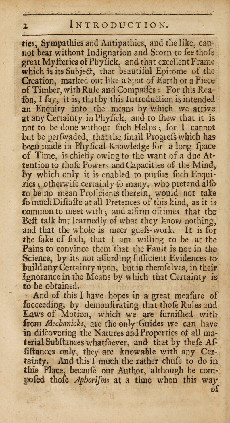 z ties, Sympathies and Antipathies, and the like, can¬ not bear without Indignation and Scorn to fee thole great Myfteries of Phyfick, and that excellent Frame which is its Subject, that beautiful Epitome of the Creation, marked out like a Spot of Earth or a Piece of Timber, with Rule and Compafles: For this Rea- fon, I fay, it is, that by this Introduction is intended an Enquiry into the means by which we arrive at any Certainty in Phyfick, and to fhew that it is not to be done without fuch Helps *, for I cannot but be perfwaded, that the finall Progrefs which has been made in Phyfical Knowledge for a long fpace of Time, is chiefly owing to the want of a due At¬ tentions thofe Powers and Capacities of the Mind, by which only it is enabled to purfue fuch Enqui¬ ries $ oiherwife certainly fo many, who pretend alfo to be no mean Proficients therein, would not take fo much Diftafte at all Pretences of this kind, as it is common to meet with $ and affirm ofrimes that the Beft talk but learnedly of what they know nothing, and that the whole is meer guefs-work. It is for the fake of fuch, that I am willing to be at the Pains to convince them that the Fault is not in the Science, by its not affording fufficient Evidences to build any Certainty upon, but in themfelves, in their Ignorance in the Means by which that Certainty is to be obtained. And of this I have hopes in a great meafure of fucceeding, by demonftrating that thofe Rules and Laws of' Motion, which we are furnrfhed with from Mecbanich, are the only Guides we can have in difcovering the Natures and Properties of all ma¬ terial Subftances whatfoever, and that by thefe Af fiftances only, they are knowable with any Cer¬ tainty. And this I much the rather chufe to do in this Place, becaufe our Author, although he com- $ofed thofe Apborifms at a time when this way