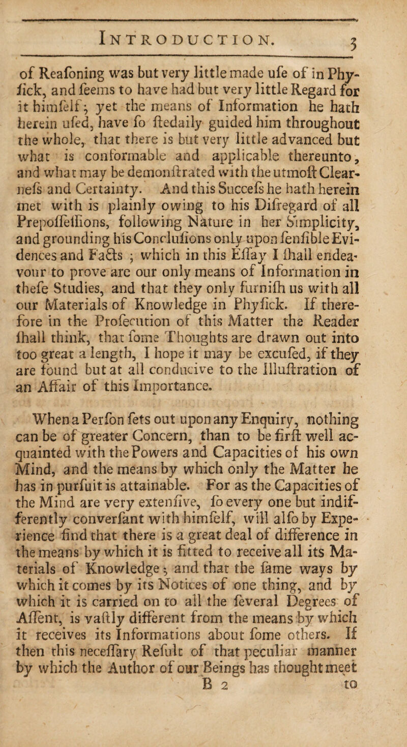 of Reafoning was but very little made ufe of in Phy- iick, and feems to have had but very little Regard for it himfelf} yet the means of Information he hath herein ufed, have fo Redaily guided him throughout the whole,, that there is but very little advanced but what is conformable and applicable thereunto, and what may be demonllrated with the utmoft Clear- nefs and Certainty. And this Succefs he hath herein met with is plainly owing to his Difregard of all Prepoffeilions, following Nature in her Simplicity, and grounding his Conditions only upon fenfibleEvi- dences and Faffs ; which in this Effay I lhall endea* vonr to prove are our only means of Information in thefe Studies, and that they only furnilh us with all our Materials of Knowledge in Phyfick. If there¬ fore in the Profecution of this Matter the Reader fhall think, that fome Thoughts are drawn out into too great a length, I hope it may be excufed, if they are found but at all conducive to the illuflration of an Affair of this Importance. When a Perfon fets out upon any Enquiry, nothing can be of greater Concern, than to be firft well ac¬ quainted with the Powers and Capacities of his own Mind, and the means by which only the Matter he has in purfuit is attainable. For as the Capacities of the Mind are very extenfive, fo every one but indif¬ ferently converfant with himfelf, will alfoby Expe¬ rience Rnd that there is a great deal of difference in the means by which it is fitted to receive all its Ma¬ terials of Knowledge ♦ and that the fame ways by which it comes by its Notices of one thing, and by which it is carried on to all the feveral Degrees of Aflent, is vaftly different from the means by which it receives its Informations about fome others. If then this neceffary Refult of that peculiar manner by which the Author of our Beings has thought meet B 2 to