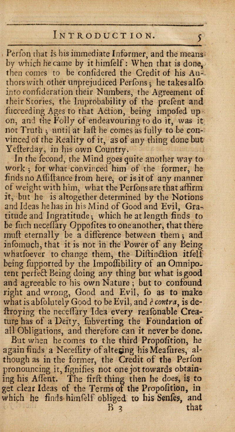 i Perfon that is his immediate Informer, and the means by which he came by ithimfelf: When that is done, then comes to be confidered the Credit of his Au¬ thors with other unprejudiced Perfons $ he takes alfb into eonfideralion their Numbers, the Agreement of their Stories, the Improbability of the prefent and fucceeding Ages to that Action, being impofed up¬ on, and the Folly of endeavouring to do it, was it not Truth ; until at laft he comes as fully to be con¬ vinced of the Reality of it, as of any thing done but Yefterday, in his own Country. In the fecond, the Mind goes quite another way to work $ for what convinced him of the former, he finds no Afiiftance from here, or is it of any manner of weight with him, what the Perfons are that affirm it, but he is altogether determined by the Notions and Ideas he has in his Mind of Good and Evil, Gra¬ titude and Ingratitude; which he at length finds to be fuch necefTary Oppofites to one another, that there muft eternally be a difference between them; and infomucb, that it is not in the Power of any Being whatfoever to change them, the Diftin&ion itfelf being fupported by the Impoffibility of an Omnipo¬ tent perfect Being doing any thing but what is good and agreeable to his own Nature ; but to confound right and wrong, Good and Evil, fo as to make what is abfolutely Good to be Evil, and e contra, is de- ftroying the necelfary Idea every reafonable Crea- turp has of a Deity, fubverting the Foundation of all Obligations, and therefore can it never be done. But when he comes to the third Propofition, he again finds a Neceffity of altering his Meafures, al¬ though as in the former, the Credit of the Perfon pronouncing it, fignifies not one jot towards obtain¬ ing his Affent. The firft thing then he does, i$ to get clear Ideas of the Terms of the Propofition, in which he finds-himfelf obliged to his Senfes, and P> 3 that