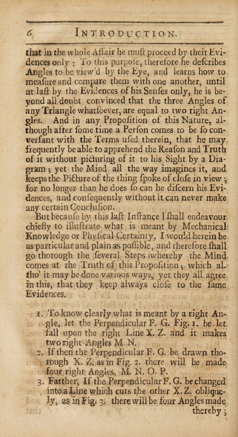 that in the whole Affair he mult proceed by their Evi¬ dences only : To this purpole, therefore he defcribes Angles to be view'd by the Eye, and learns how to meafure and compare them with one another, until at laft by the Evidences of his Senfes only, he is be¬ yond all doubt convinced that the three Angles of any Triangle whatfoever, are equal to two right An¬ gles. And in any Propofition of this Nature, al¬ though after fome time a Perfon comes to be fo con- verfant with the Terms ufed therein, that he may frequently be able to apprehend the Reafon and Truth of it without picturing of it to his Sight by a Dia¬ gram 5 yet the Mind all the way imagines it, and keeps the Picture of the thing fpoke of clofe in view, for no longer than he does fo can he difcern his Evi¬ dences, and confequently without it can never make any certain Conckifion. But because by thislafl Inftance Iihall endeavour chiefly to illuftrate what is meant by Mechanical Knowledge or Pflyfical Certainty, I would herein be as particular and plain as poffible, and therefore (hall go thorough the feveral Steps twhereby the Mind comes at the Truth of this Propofition * which al- tho’ it may be done various ways, yet they all agree in this, that they keep always dole to the fame Evidences. i. To know clearly what is meant by a right An¬ gle, let the Perpendicular F. G. Fig. i. be let fall upon the right Line X. Z. and it makes two right Angles M. N. 2o If then the Perpendicular F. G. be drawn tho¬ rough X. Z. as in Fig. 2. there will be made four right Angles, M. N. O. P. 3. Farther, If the PerpendicularF. G. bechanged into a Line which cuts the other X,Z. oblique¬ ly, as in Fig. 3. there will be four Angles made thereby,