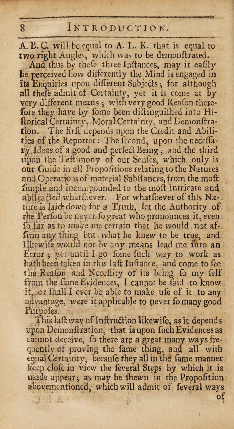 A. B. G. will be equal to A. L. K. that is equal to two right Angles, which was to be demon ft rated. And thus by thefe three Inftances, may it eafily be perceived how differently the Mind is engaged in its Enquiries upon different Subjects • for although all thefe admit of Certainty, yet it is come at by very different means , with very good Reafon there¬ fore they have by fome been diftinguilhed into Hi- ftorical Certainty, Moral Certainty, and pemonftra- tion. The firft depends upon the Credit and Abili¬ ties of the Reporter: The fecona, upon the neceffa- ry Ideas of a good and perfed Being , and the third upon the Teftimoriy of our Senfes, which only is our Guide in all Proportions relating to the Natures and Operations of material Subftances,from the moft fimple and incomp.ounded to the moft intricate and abftraded whatfoever. For whatfoever of this Na¬ ture is laid* down for a Truth, let the Authority of the Perfon be never fo great who pronounces it, even fo far as to make me certain that he would not aff firm any thing but what he knew to be true, and like wife would not by any means lead me into ail Error * yet until I go fome fuch way to work as hath been taken in this la ft In fiance, and come to fee the Reafon and Neceility of its being fo my felf from the fame Evidences, I cannot be faid to know: it, or fliall I ever be able to make ufe of it to any advantage, were it applicable tp never fo many good Purpofes. This laft way of InftruSion likewife, as it depends upon Demonftration, that is upon fuch Evidences as cannot deceive, fo there are a great many ways fre¬ quently of proving the fame thing, and all with ecjpal Certainty, becaufe they all in the fame manner keep clofe in view the feveral Steps by which it is made appear $ as may be ihewn in the Propofition abovementioned, which will admit of feveral ways .. of