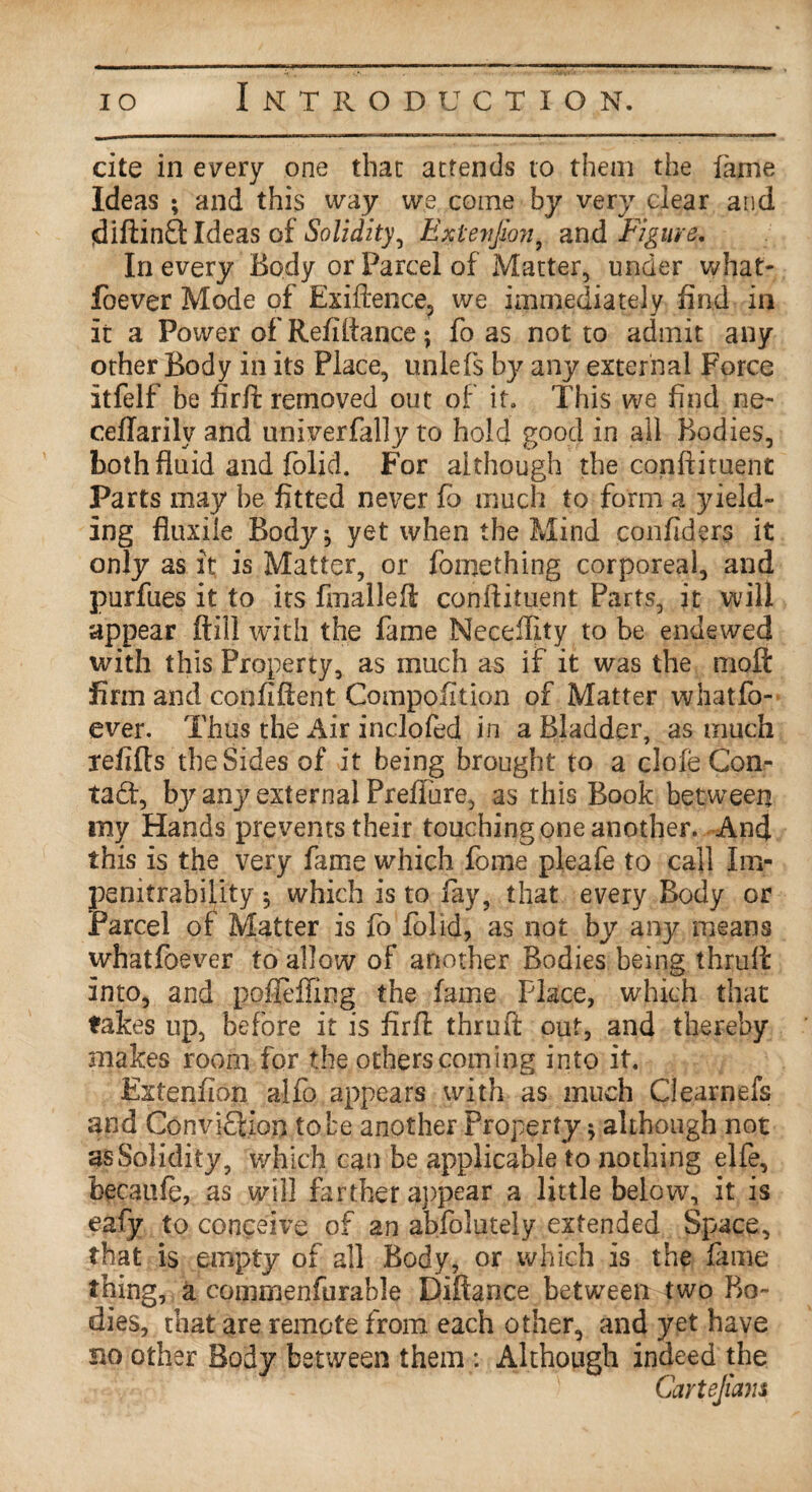 cite in every one that attends to them the fame Ideas ; and this way we come by very clear and (diftinQ: Ideas of Solidity, Extenjion, and Figure. In every Body or Parcel of Matter, under what- foever Mode of Exiftence, we immediately find in it a Power ofRefiltance; fo as not to admit any other Body in its Place, unlefs by any external Force itfelf be firft removed out of it. This we find ne- ceflarily and univerfally to hold good in all Bodies, both fluid and folid. For although the conftituent Parts may be fitted never fo much to form a yield¬ ing fiuxile Body* yet when the Mind confiders it only as it is Matter, or fomething corporeal, and purfues it to its fmallefl; confiituent Parts, it will appear ftill with the fame Neceffity to be endewed with this Property, as much as if it was the moft firm and confident Compofition of Matter whatfo- ever. Thus the Air inclofed in a Bladder, as much refills the Sides of it being brought to a dole Con- tad, bj^any external Prefiure, as this Book between my Hands prevents their touching one another. And this is the very fame which fome pleafe to call Im- penitrability 5 which is to lay, that every Body or Parcel of Matter is fo folid, as not by any means whatfoever to allow of another Bodies being thruA into, and pofleffing the fame Place, which that takes up, before it is idriT thruft out, and thereby makes room for the others coming into it. Extenfion alfo appears with as much Clearnefs and Convidion to be another Property * although not as Solidity, which can be applicable to nothing elfe, becaufe, as will farther appear a little below, it is eafy to conceive of an abfolutely extended Space, that is empty of all Body, or which is the fame thing, a cojpmenfurable Diftance between two Bo¬ dies, that are remote from each other, and yet have no other Body between them : Although indeed the Cartejiam