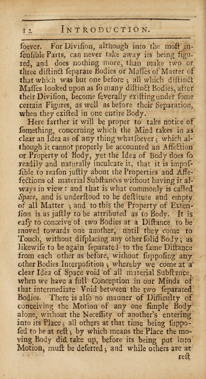 ioever. For Divifion, although into the molt in- fen fib le Parts, can never take away its being figu¬ red, and does nothing more, than make two or three diftindt feparate Bodies or MafTes of Matter of that which was but one before *, all which diftindt MafTes looked upon as To many diftindt Bodies, after their Divifion, become feverally exiftingunder fome certain Figures, as well as before their Separation, when they exifted in one entire Body. Here farther it will be proper to take notice of fomething, concerning which the Mind takes in as clear an Idea as of any thing whatfoever^ which al¬ though it cannot properly be accounted an Affedtion or Property of Body, yet the Idea of Body does fo readily and naturally inculcate it, that it is impof- iible to reafon juftly about the Properties and Affe- fedtions of material Subftances without having it al¬ ways in view: and that is what commonly is called Space, and is underflood to be deftitute and empty of all Matter *, and to this the Property of Exten- Jion is as juftly to be attributed as to Body. It is eafy to conceive of two Bodies at a Diftance to be moved towards one another, until they come to Touch, without difplacing any other folid Body •, as likewife to be again feparatel to the fame Diftance from each other as before, without fuppofing any other Bodies Interpofition * whereby we come at a' clear Idea of Space void of all material Subftance, when we have a full Conception in our Minds of that intermediate Void between the two feparated Bodies. There is alfo no manner of Difficulty of conceiving the Motion of any one fiinple Body alone, without the Neceffity of another’s entering into its Place ^ all others at that time being fuppo- fed to be at reft ^ by which means the Place the mo¬ ving Body did take up, before its being put into Motion, muft be deferted * and while others are at reft