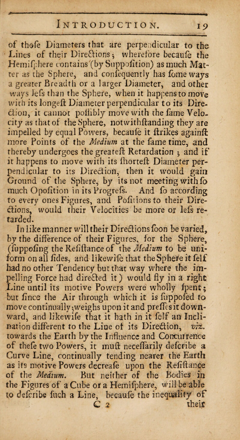 *• of thofe Diameters that are perpendicular to the ■ Lines of their Direflions* wherefore becaufe the Hemifphere contains'(by Suppofition) as much Mat¬ ter as the Sphere, and consequently has feme ways a greater Breadth or a larger Diameter, and other ways lefs than the Sphere, when it happens to move with its longeft Diameter perpendicular to its Dire¬ ction, it cannot poliibly move with the fame Velo¬ city as that of the Sphere, notwithftanding they are impelled by equal Powers, becaufe it ftrikes againft more Points of the Medium at the fame time, and thereby undergoes the greateft Retardation 5 and if it happens to move with its fhorteft Diameter per¬ pendicular to its Direction, then it would gain Ground of the Sphere, by its not meeting with fo much Opofltion in its Progrefs. And fo according to every ones Figures, and Pofidons to their Dire¬ ctions, would their Velocities be more ox lefs re¬ tarded. In like manner will their Directions foon be varied, by the difference of their Figures, for the Sphere, (fuppofing the Refiftance of the Medium to be uni¬ form on all fides, and likewife that the Sphere it felf had no other Tendency but that way where the im¬ pelling Force had directed it) would fly in a right Line until its motive Powers were wholly fpent; but fince the Air through which it is fuppofed to move continually-,weighs upon it and preffesit down¬ ward, and likewife that it hath in it felf an Incli¬ nation different to the Line of its Dire&ion, viz. towards the Earth by the Influence and Concurrence of thefe two Powers, it mull neceffarily deferibe a Curve Line, continually tending nearer the Earth as its motive Powers decreafe upon the Refiftance of the Medium. But neither of the Bodies in the Figures of a Cube ora Hemifphere, will be able to deferibe fuch a Line, becaufe the inequality of C 2 their