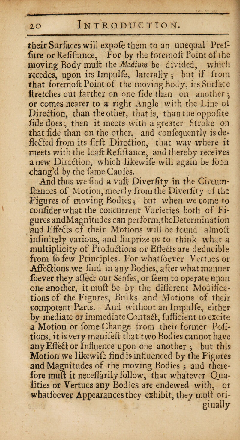 their Surfaces will expofe them to an unequal Prefi lure or Refiftance, For by the foremoft Point of the moving Body mult the Medium be divided, which recedes, upon its Impulfe, laterally 5 but if from that foremoft Point of the moving Body, its Surface ftretches out farther on one fide than on another ^ or comes nearer to a right Angle with the Line ot Direction, than the other, that is, than the oppofite fide does ^ then it meets with a greater Stroke on that fide than on the other, and confequently isde- fiedled from its firft Direction, that way where it meets with the leaft Refiftance, and thereby receives a new Direction, which likewife will again be foon chang’d by the fame Caufes. And thus we find a vaft Diverfity in the Cireum- ftances of Motion, meerly from the Diverfity of the Figures of moving Bodies $ but when we come to confider what the concurrent Varieties both of Fi¬ gures andMagnitudes can perform,theDetermination and Effects of their Motions will be found almoft infinitely various, and fiirprize us to think what a multiplicity of Productions or Effects are deducible from fofew Principles. For whatfoever Vertues or Affe£tions we find in any Bodies, after what manner foever they affedt our Senfes, or feem to operate upon one another, it muff be by the different Modifica¬ tions of the Figures, Bulks and Motions of their compotent Parts. And without an Impulfe, either by mediate or immediate Contadt, fufficient to excite a Motion or fome Change from their former Pofi- tions, it is very manifeft that two Bodies cannot have any Effedt or Influence upon one another *, but this Motion we likewife find is influenced by the Figures andMagnitudes of the moving Bodies ; and there¬ fore muft it neceffarily follow, that whatever Qua¬ lities or Vertues any Bodies are endewed with, or whatfoever Appearances they exhibit, they muft ori¬ ginally