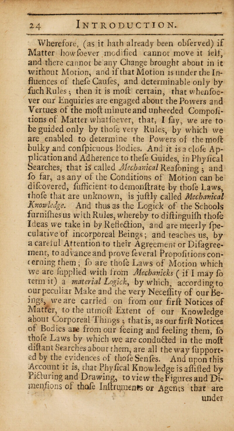 .... .. Z4 Introduction. Wherefore, (as it hath already been obferved) if Matter howfbever modified cannot move it leit, and there cannot be any Change brought about in it without Motion, and if that Motion is under the In¬ fluences of thefe Caufes, and determinable only by fuch Rules 5 then it is moil certain, that whenfoe- ver our Enquiries are engaged about the Powers and Vertues of the moft minute and unheeded Compofi- tions of Matter whatfoever, that, I fay, we are to be guided only by thofe very Rules, by which we are enabled to determine the Powers of the mod: bulky and confpicuous Bodies. And it is a clofe Ap¬ plication and Adherence to thefe Guides, in Phyfical Searches, that called Mechanical Reafoning $ and fo far, as any of the Conditions of Motion can be difcovered, fufficient to demonltrate by thofe Laws, thofe that are unknown, is juftly called Mechanical Knowledge. And thus as the Logick of the Schools furnifhesus with Rules, whereby to diftinguifh thofe Ideas we take in by Reflection, and are meerly fpe- culativeof incorporeal Beings; and teaches 11s, by a careful Attention to their Agreement or Difagree- rnent, to advance and prove feveral Propofitions con¬ cerning them; fo are thofe Laws of Motion which we are fupplied with from Mechanich ( if I may fo term it) a material Logick, bjr which, according to our peculiar Make and the very Neceffity of our Be¬ ings, we are carried on from our fir ft Notices of Matter, to toe utmoft Extent of our Knowledge about Corporeal Things $ that is, as our fir/T Notices of Bodies ar*e from our feeing and feeling them, fo thofe Laws by which we are conducted in the moft diftant Searches about them, are all the way fupport- ed by the evidences of thofe Senfes. And upon this Account it is, that Phyfical Knowledge isaflifled by I' if taring and Drawing, to view the Figures and Dl- mentions of thole Inftrumenfrs or Agents that are under