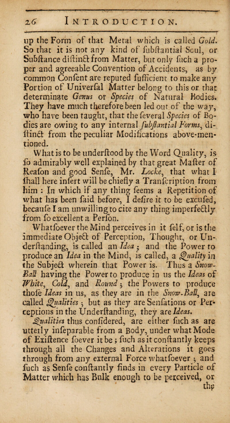 up the Form of that Metal which is called Gold. So that it is not any kind of fubftantial Scul, or Subftance diftinftfrom Matter, but only fuch a pro¬ per and agreeable Convention of Accidents, as by common Content are reputed fufficient to make any Portion of Univerfal Matter belong to this or that determinate Genus or Species of Natural Bodies. They have much therefore been led out of the way, who have been taught, that the feveral Species of Bo¬ dies are owing to any internal fubjiantial Forms, di- itinct from the peculiar Modifications above-men¬ tioned. What is to be underftood by the Word Quality, is fo admirably well explained by that great Mafter of lieafon and good Senfe, Mr. Locke, that what I lhall here infert will be chiefly a Tranfcription from him : In which if any thing feems a Repetition of what has been faid before, I defire it to be excufed, becaufe I am unwilling to cite any thing imperfectly from fo excellent a Perfon. Whatfoever the Mind perceives in it felf, or is the immediate Objeft of Perception, Thought, or Un- derftanding, is called an Idea • and the Power to produce an Idea in the Mind, is called, a Vitality in the Subject wherein that Power is. Thus a Snow- Ball having the Power to produce in us the Ideas of White, Cold, and Round $ the Powers to produce thole Ideas in us, as they are in the Snow.RaU^ are called Vitalities • but as thejr are Senfations or Per¬ ceptions in the Underftanding, they are Ideas. Vitalities thus confidered, are either fuch as are utterly infeparabie from a Body, under what Mode of Exiftence foever it be; fuch as it conftantly keeps through all the Changes and Alterations it goes through from any external Force whatfoever ^ and fuch as Senfe conftantly finds in every Particle of Matter which has Bulk enough to be perceived, or