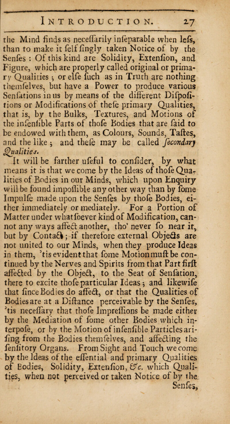 2-7 the Mind finds as neceffarily infeparable when lefs, than to make it felffingly taken Notice of by the Senfes : Of this kind are Solidity, Extenfion, and Figure, which are properly called original or prima¬ ry Qualities •, orelfe fuch as in Truth are nothing themfelves, but have a Power to produce various Senfatjons in us by means of the different Difpofi- tions or Modifications of thefe primary Qualities, that is, by the Bulks, Textures, and Motions of the infenfible Parts of thofe Bodies that are faid to be endowed with them, as Colours, Sounds, Taftes, and the like j and thefe may be called fecondary Qualities. ft will be farther ufeful to confider, by what means it is that we come by the Ideas of thofe Quar lities of Bodies in our Minds, which upon Enquiry will be found impoiTible any other way than by fome Impulfe made upon the Senfes by thofe Bodies, ei¬ ther immediately or mediate^. For a Portion of Matter under whatfoever kind of Modification, can¬ not any ways affect another, tho’ never fo near it, but by Contafl; if therefore external Objeds are not united to our Minds, when they produce Ideas in them, Dtis evident that fome Motionmuftbe con¬ tinued by the Nerves and Spirits from that Part firft affected by the Objed, to the Seat of Senfetion, there to excite thofe particular Ideas * and likewife that fince Bodies do affect, or that the Qualities of Bodies are at a Diftance perceivable by the Senfes, 3tis neceffary that thofe Impreffions be made either by the Mediation of fome other Bodies which in- terpofe, or by the Motion of infenfible Particles ari- fing from the Bodies themfelves, and affeding the fenlitory Organs. From Sight and Touch we come by the Ideas of the effential and primary Qualities of Eodies, Solidity, Extenfion, &c. which Quali¬ ties, when not perceived or taken Notice of by the. Senfes,