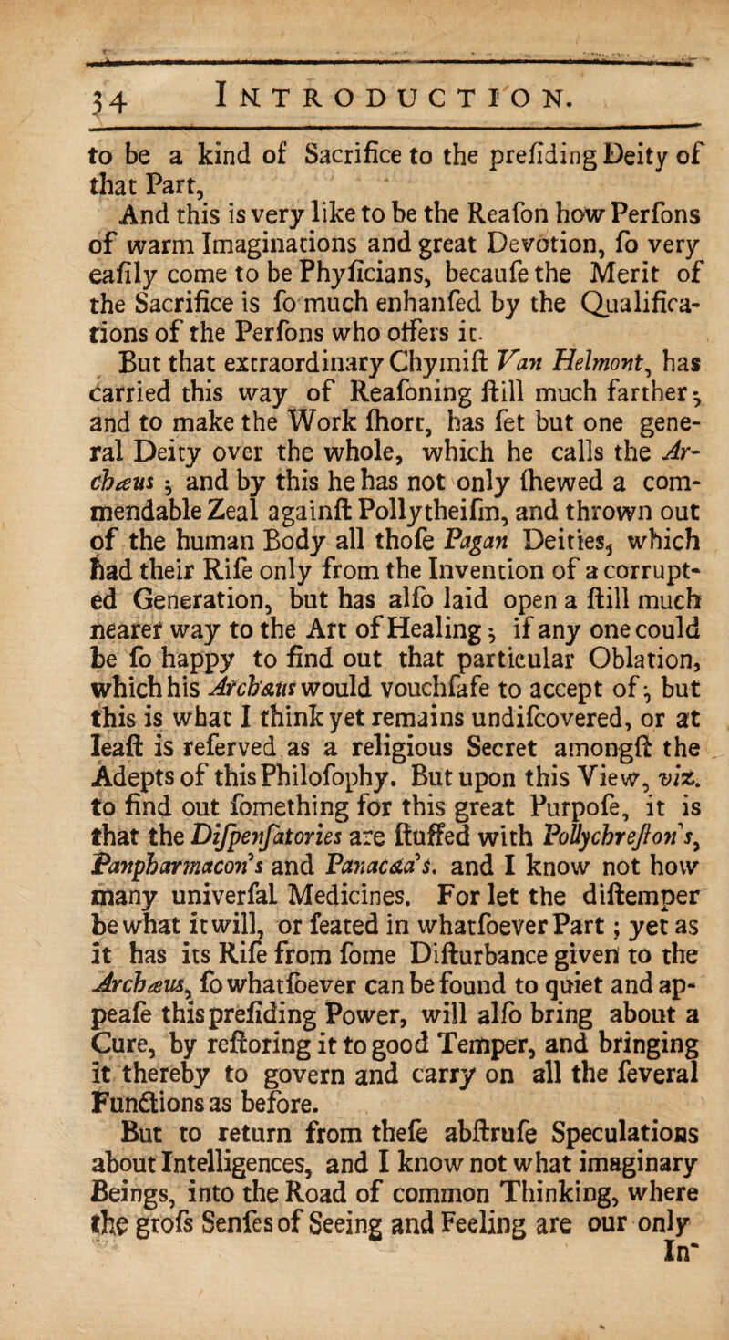 * Introduction. to be a kind of Sacrifice to the prefiding Deity of that Part, And this is very like to be the Reafon how Perfons of warm Imaginations and great Devotion, fo very eafily come to be Phyficians, becaufe the Merit of the Sacrifice is fo much enhanfed by the Qualifica¬ tions of the Perfons who offers it. But that extraordinary Chymift Van Helmont, has carried this way of Reafoning ftill much farther ^ and to make the Work fhort, has fet but one gene¬ ral Deity over the whole, which he calls the Ay- cbteus $ and by this he has not only fhewed a com¬ mendable Zeal againft Pollytheifin, and thrown out of the human Body all thofe Pagan Deities^ which had their Rife only from the Invention of a corrupt¬ ed Generation, but has alfo laid open a ftill much nearer way to the Art of Healing •, if any one could be fo happy to find out that particular Oblation, which his Atcb'&ut would vouchfafe to accept of ^ but this is what I thinkyet remains undifcovered, or at Ieaft is referved as a religious Secret amongfi the Adepts of thisPhilofophy. But upon this View, viz. to find out fomething for this great Purpofe, it is that the Difpenfatories are ftuffed with PoUychreJionj, Panpbarmacon s and Panac&a's. and I know not how many univerfai Medicines. For let the diftemper be what it will, or feated in whatfoever Part; yet as it has its Rife from fome Difturbance given to the Arch tens, fo whatfoever can be found to quiet and ap- peafe this prefiding Power, will alfo bring about a Cure, by reftoring it to good Temper, and bringing it thereby to govern and carry on all the feveral Functions as before. But to return from thefe abftrufe Speculations about Intelligences, and I know not what imaginary Beings, into the Road of common Thinking, where the grofs Senfesof Seeing and Feeling are our only In*