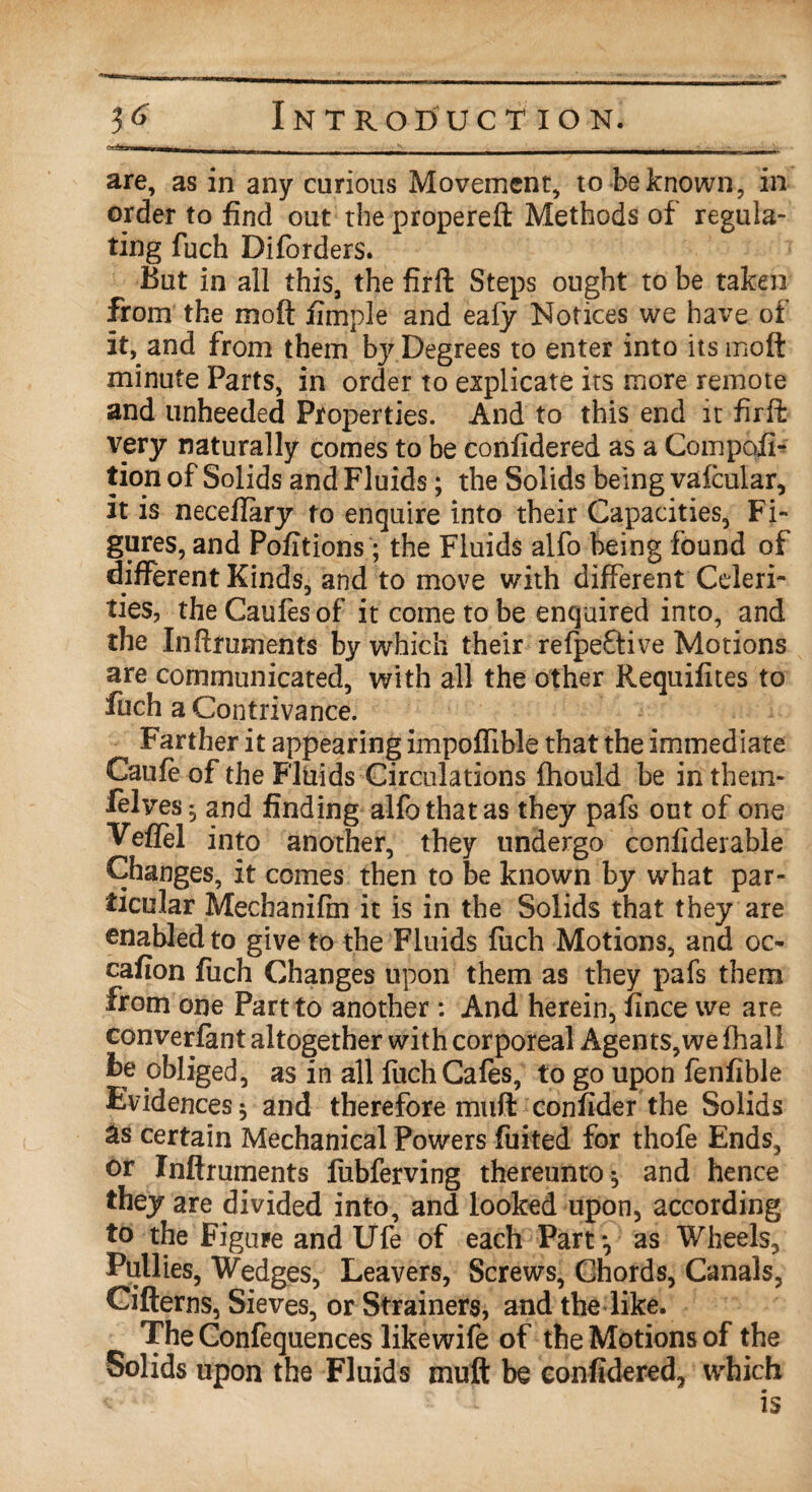 H are, as in any curious Movement, to be known, in order to find out the propereft Methods of regula¬ ting filch Diforders. But in all this, the firft Steps ought to be taken from the mo ft fimple and eafy Notices we have of it, and from them by Degrees to enter into itsmoft minute Parts, in order to explicate its more remote and unheeded Properties. And to this end it firft very naturally comes to be confidered as a Compofi- tion of Solids and Fluids; the Solids being vafcular, it is neceftary to enquire into their Capacities, Fi¬ gures, and Pofitions; the Fluids alfo being found of different Kinds, and to move with different Celeri¬ ties, the Caufes of it come to be enquired into, and the Inftruments by which their refpeftive Motions are communicated, with all the other Requifites to fuch a Contrivance. ^ Farther it appearing impoflible that the immediate Caufe of the Fluids Circulations fhould be in them- felves^ and finding alfo that as they pafs out of one Veflel into another, they undergo confiderable Changes, it comes then to be known by what par¬ ticular Mechanifin it is in the Solids that they are enabled to give to the Fluids fuch Motions, and oc- cafion fuch Changes upon them as they pafs them from one Part to another : And herein, fince we are converfant altogether with corporeal Agents,we fhall be obliged, as in all fuch Cafes, to go upon fenfible Evidences 5 and therefore muff confider the Solids as certain Mechanical Powers fuited for thofe Ends, or Inftruments fubferving thereunto ^ and hence they are divided into, and looked upon, according to the Figure and Ufe of each Part-, as Wheels, Pullies, Wedges, Leavers, Screws, Chords, Canals, Cifterns, Sieves, or Strainers, and the like. The Confequences likewife of the Motions of the Solids upon the Fluids muft be confidered, which « - is