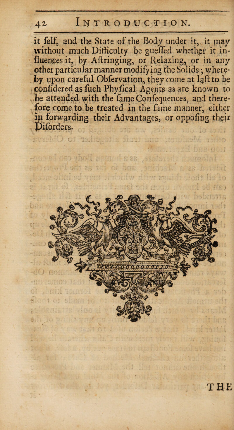 it felf, and the State of the Body under it, it piay without much Difficulty be guefled whether it in¬ fluences it, by Aftringing, or Relaxing, or in any other particular manner modifying the Solid? ^ where¬ by upon careful Obfervation, they come at l^ftto be confidered as filch Phyfical Agents as are known to be attended with the fame Confequences, and there¬ fore come to be treated in the fame manner, either ip forwarding their Advantages, or oppofing their Jjiforders. THE