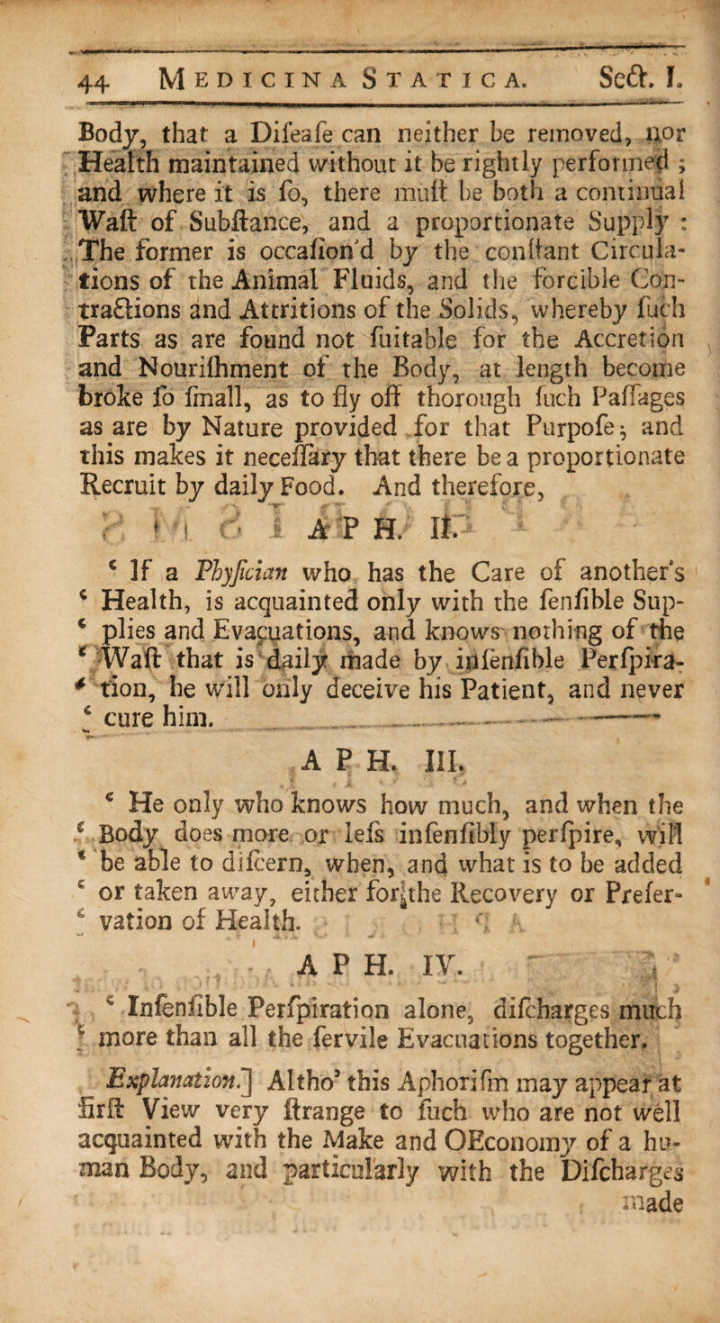 Body, that a Difeafe can neither be removed, uor Health maintained without it be rightly performed ; and where it is fo, there mult be both a continual Waft of Subftance, and a proportionate Supply : The former is occafiond by the conllant Circula¬ tions of the Animal Fluids, and the forcible Cop- traflions and Attritions of the Solids, whereby fuch Parts as are found not fuitable for the Accretion and Nourilhment of the Body, at length become broke fo final], as to fly oft thorough fuch Paffages as are by Nature provided for that Purpofe^ and this makes it neceflary that there be a proportionate Recruit by daily Food. And therefore, A P H. It 1 If a Phyjician who has the Care of another’s c Health, is acquainted only with the fenfible Sup- * plies and Evacuations, and knows nothing of the c Waft that is daily made by infenfible Perfpira- * tion, he will only deceive his Patient, and never ‘ cure him. - A P H. III. c He only who knows how much, and when the c Body does more or lefs infenfibly perfpire, will * be able to difcern, when, and what is to be added c or taken away, either for|the Recovery or Prefer- £ vation of Health. A P H. IV. c Infenilble Perfpiration alone, difcharges much : more than all the fervile Evacuations together. Explanation.J Altho5 this Aphorifm may appear at lirft View very ftrange to fuch who are not well acquainted with the Make and ©Economy of a hu¬ man Body, and particularly with the Difcharges made