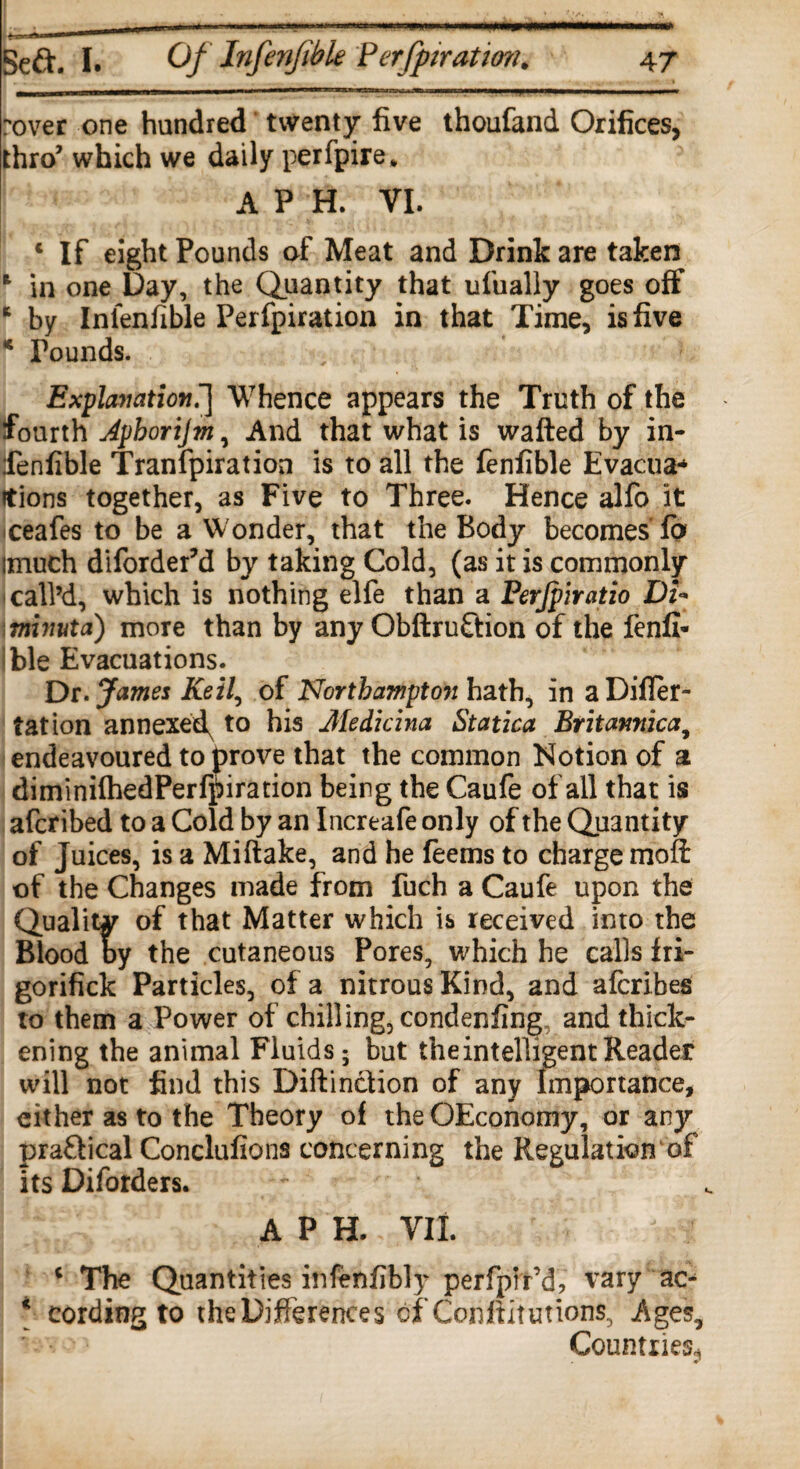 rover one hundred twenty five thoufand Orifices, thro’ which we daily perfpire. A P H. VI. j # f . v- *1 V •* * c If eight Pounds of Meat and Drink are taken 1 in one Day, the Quantity that ufually goes off * by Infenfible Perfpiration in that Time, is five * Pounds. Explanation^ Whence appears the Truth of the fourth Aphorijm, And that what is wafted by in¬ fenfible Tranfpiration is to all the fenfible Evactia* itions together, as Five to Three. Hence alfo it ceafes to be a Wonder, that the Body becomes fo imuch diforder’d by taking Cold, (as it is commonly call’d, which is nothing elfe than a Perjpiratio Dt+ tninuta) more than by any Obftruftion of the fenfi- ble Evacuations. Dr. James Keil, of Northampton hath, in a Differ- tation annexed^ to his Medicina Statica Britannic a, endeavoured to prove that the common Notion of a diminifhedPerfpiration being the Caufe of all that is afcribed to a Cold by an Increafe only of the Quantity of Juices, is a Miftake, and he feems to charge mofi: of the Changes made from fuch a Caufe upon the Quality of that Matter which is received into the Blood by the cutaneous Pores, which he calls fri- gorifick Particles, of a nitrous Kind, and afcribes to them a Power of chilling, condenfing and thick¬ ening the animal Fluids; but the intelligent Reader will not find this Diftintiion of any Importance, either as to the Theory of the QEconomy, or any praffical Conclufions concerning the Regulation of its Diforders. APH. VII. c The Quantities infenfibly perfptr’d, vary ac- * cording to the Differences of Conftitutions, Ages, ' • Countries^