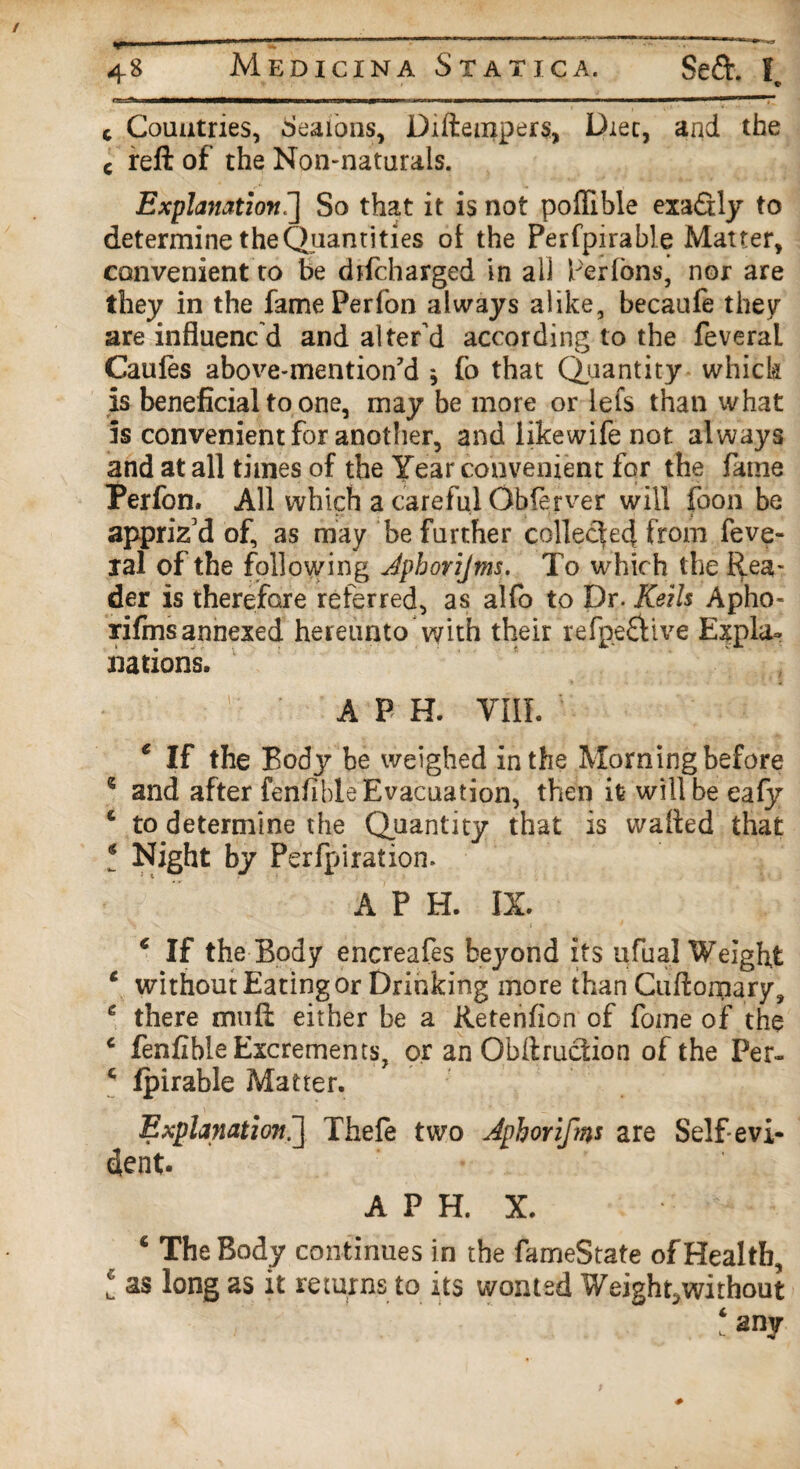 «i all ~3WC—^i ■■!■! ——mmmmm—■———amm—^—mrnrnmm——»———l—T c Countries, Sealons, Diftempers, Diet, and the c reft of the Non-naturals. Explanation.] So that it is not poflible exa&ly to determine the Quantities ol the Perfpirable Matter, convenient to be drfcharged in all Per Tons, nor are they in the famePerfon always alike, becaufe they are influenc d and alter’d according to the feveral Caufes above-mention’d * fo that (Quantity which is beneficial to one, may be more or lets than what 5s convenient for another, and likewife not always and at all times of the Year convenient for the fame Perfon. All which a careful Observer will foon be appriz'd of, as may be further collected from feve- xal of the following Jpborijms.. To which the Rea¬ der is therefore referred, as alfo to Dr. Keils Apho- rifms annexed hereunto with their refpe&ive Expla¬ nations. A P H. VIII. c If the Body be weighed in the Morning before 6 and after fenfible Evacuation, then it will be eafy £ to determine the Quantity that is waited that * Night by Perforation. A P H. IX. € If the Body encreafes beyond its ufual Weight c without Eating or Drinking more than Cuftomary, e there muft either be a Retenfion of fome of the c fenfible Excrements, or an Obftruction of the Per~ c fpirable Matter. Explanation.] Thefe two Jphoriftns are Self evi¬ dent. A P H. X. c The Body continues in the fameState of Health, t as long as it returns to its wonted Weight,without ‘ any