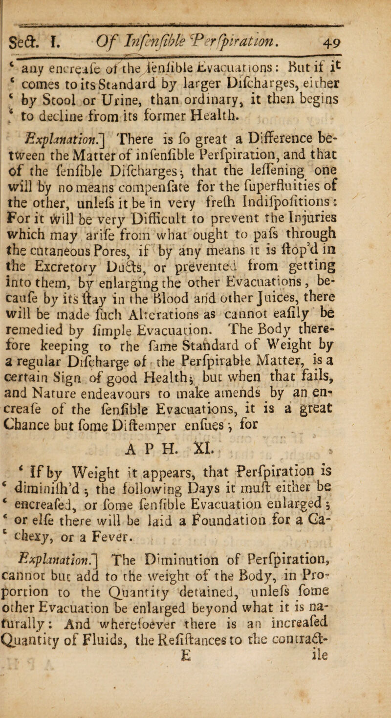 c any encreafe of the denlible Evacuations: Hut if i* c comes to its Standard by larger Difcharges, either c by Stool or Urine, than ordinary, it then begins * to decline from its former Health. Explanation.] There is fo great a Difference be¬ tween the Matter of infenfible Perforation, and that of the fenfible Difcharges* that the leffening one will by no means compenfate for the fuperftuities of the other, unlefsitbein very frelh Indilpolitions: For it vvill be very Difficult to prevent the Injuries which may arife from what ought to pafs through the cutaneous Pores, if by any means it is ftop’d in the Excretory Dudts, or prevented from getting into them, by enlarging the other Evacuations , be- caufe by itsltay in the Blood and other Juices, there will be made fuch Alterations as cannot eafiiy be remedied by fimple Evacuation. The Body there¬ fore keeping to the fame Standard of Weight by a regular Difcharge of the Perfpirable Matter, is a certain Sign of good Health* but when that fails, and Nature endeavours to make amends by an en- creafe of the fenfible Evacuations, it is a great Chance but fame Di (temper enfuesfor A P H. XL ‘ If by Weight it appears, that Perforation is € dirainilh’d * the following Days it mult either be c encreafed, or fome fenfible Evacuation enlarged * or elfe there will be laid a Foundation for a Ga- 6 chexy, or a Fever. Explanation'] The Diminution of Perfpiration, cannot but add to the weight of the Body, in Pro¬ portion to the Quantity detained, unlefs fotne other Evacuation be enlarged beyond what it is na¬ turally : And wheresoever there is an increafed Quantity of Fluids, the Refiftances to the comradt- E ile